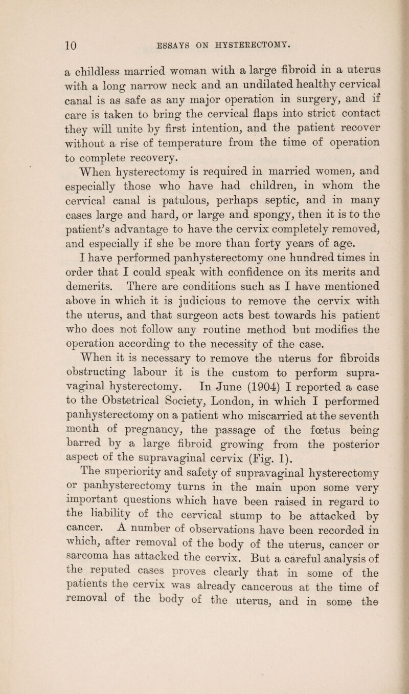 a childless married woman with a large fibroid in a uterus with a long narrow neck and an undilated healthy cervical canal is as safe as any major operation in surgery, and if care is taken to bring the cervical flaps into strict contact they will unite by first intention, and the patient recover without a rise of temperature from the time of operation to complete recovery. When hysterectomy is required in married women, and especially those who have had children, in whom the cervical canal is patulous, perhaps septic, and in many cases large and hard, or large and spongy, then it is to the patient’s advantage to have the cervix completely removed, and especially if she be more than forty years of age. I have performed panhysterectomy one hundred times in order that I could speak with confidence on its merits and demerits. There are conditions such as I have mentioned above in which it is judicious to remove the cervix with the uterus, and that surgeon acts best towards his patient who does not follow any routine method but modifies the operation according to the necessity of the case. When it is necessary to remove the uterus for fibroids obstructing labour it is the custom to perform supra¬ vaginal hysterectomy. In June (1904) I reported a case to the Obstetrical Society, London, in which I performed panhysterectomy on a patient who miscarried at the seventh month of pregnancy, the passage of the foetus being barred by a large fibroid growing from the posterior aspect of the supravaginal cervix (Fig. 1). The superiority and safety of supravaginal hysterectomy or panhysterectomy turns in the main upon some very important questions which have been raised in regard to the liability of the cervical stump to be attacked by cancer. A number of observations have been recorded in which, after removal of the body of the uterus, cancer or sarcoma has attacked the cervix. But a careful analysis of the reputed cases proves clearly that in some of the patients the cervix was already cancerous at the time of removal of the body of the uterus, and in some the