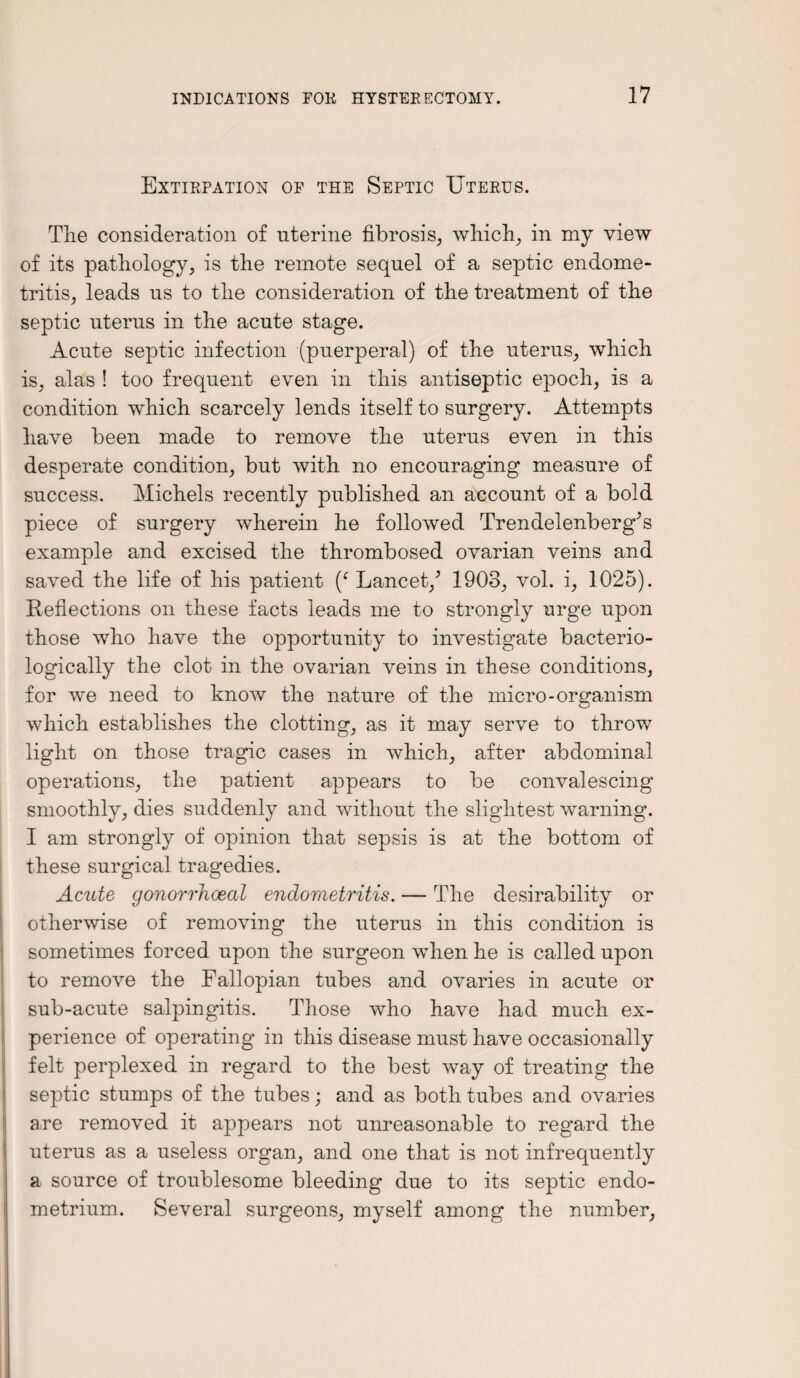 Extirpation of the Septic Uterus. The consideration of uterine fibrosis, which, in my view of its pathology, is the remote sequel of a septic endome¬ tritis, leads us to the consideration of the treatment of the septic uterus in the acute stage. Acute septic infection (puerperal) of the uterus, which is, alas ! too frequent even in this antiseptic epoch, is a condition which scarcely lends itself to surgery. Attempts have been made to remove the uterus even in this desperate condition, but with no encouraging measure of success. Michels recently published an account of a bold piece of surgery wherein he followed Trendelenberg’s example and excised the thrombosed ovarian veins and saved the life of his patient (c Lancet/ 1903, vol. i, 1025). Reflections on these facts leads me to strongly urge upon those who have the opportunity to investigate bacterio- logically the clot in the ovarian veins in these conditions, for we need to know the nature of the micro-organism which establishes the clotting, as it may serve to throw light on those tragic cases in which, after abdominal operations, the patient appears to be convalescing smoothly, dies suddenly and without the slightest warning. I am strongly of opinion that sepsis is at the bottom of these surgical tragedies. Acute gonorrhoeal endometritis. — The desirability or otherwise of removing the uterus in this condition is sometimes forced upon the surgeon when he is called upon to remove the Fallopian tubes and ovaries in acute or sub-acute salpingitis. Those who have had much ex¬ perience of operating in this disease must have occasionally felt perplexed in regard to the best way of treating the septic stumps of the tubes; and as both tubes and ovaries are removed it appears not unreasonable to regard the uterus as a useless organ, and one that is not infrequently a source of troublesome bleeding due to its septic endo¬ metrium. Several surgeons, myself among the number,