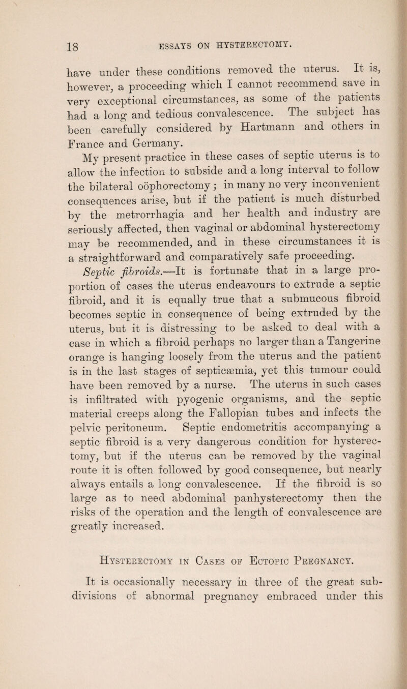 have under these conditions removed the uteius. It is, however, a proceeding which I cannot recommend sa\ e m very exceptional circumstances, as some of the patients had a long and tedious convalescence. The subject has been carefully considered by Hartmann and others m France and Germany. My present practice in these cases of septic uterus is to allow the infection to subside and a long interval to follow the bilateral oophorectomy ; in many no very inconvenient consequences arise, but if the patient is much disturbed by the metrorrhagia and her health and industry are seriously affected, then vaginal or abdominal hysterectomy may be recommended, and in these circumstances it is a straightforward and comparatively safe proceeding. Septic fibroids.—It is fortunate that in a large pro¬ portion of cases the uterus endeavours to extrude a septic fibroid, and it is equally true that a submucous fibroid becomes septic in consequence of being extruded by the uterus, but it is distressing to be ashed to deal with a case in which a fibroid perhaps no larger than a Tangerine orange is hanging loosely from the uterus and the patient is in the last stages of septicaemia, yet this tumour could have been removed by a nurse. The uterus in such cases is infiltrated with pyogenic organisms, and the septic material creeps along the Fallopian tubes and infects the pelvic peritoneum. Septic endometritis accompanying a septic fibroid is a very dangerous condition for hysterec¬ tomy, but if the uterus can be removed by the vaginal route it is often followed by good consequence, but nearly always entails a long convalescence. If the fibroid is so large as to need abdominal panhysterectomy then the risks of the operation and the length of convalescence are greatly increased. Hysterectomy in Cases of Ectopic Pregnancy. It is occasionally necessary in three of the great sub¬ divisions of abnormal pregnancy embraced under this