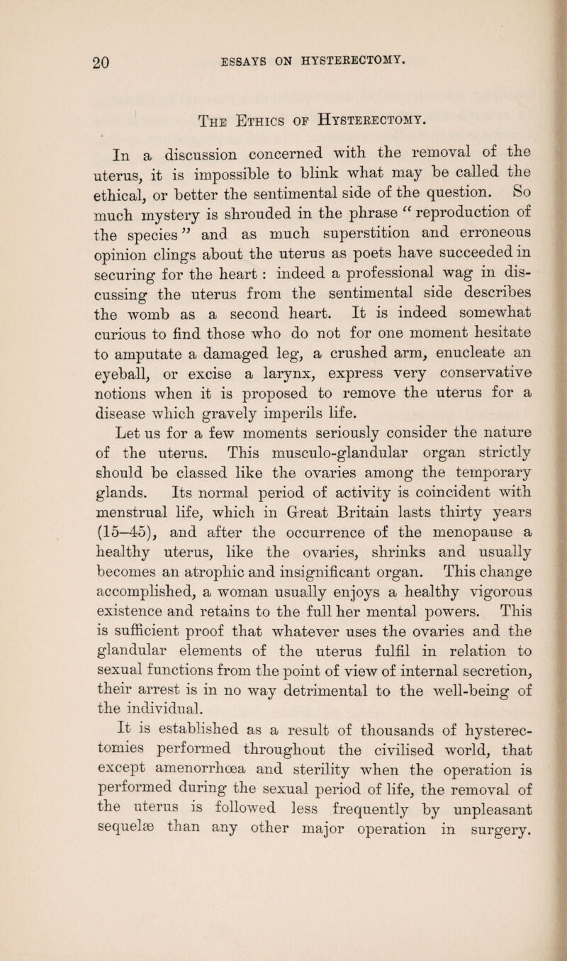 The Ethics op Hysterectomy. In a discussion concerned with the removal of the uterus, it is impossible to blink what may be called the ethical, or better the sentimental side of the question. So much mystery is shrouded in the phrase cc reproduction of the species” and as much superstition and erroneous opinion clings about the uterus as poets have succeeded in securing for the heart : indeed a professional wag in dis¬ cussing the uterus from the sentimental side describes the womb as a second heart. It is indeed somewhat curious to find those who do not for one moment hesitate to amputate a damaged leg, a crushed arm, enucleate an eyeball, or excise a larynx, express very conservative notions when it is proposed to remove the uterus for a disease which gravely imperils life. Let us for a few moments seriously consider the nature of the uterus. This musculo-glandular organ strictly should be classed like the ovaries among the temporary glands. Its normal period of activity is coincident with menstrual life, which in Great Britain lasts thirty years (15—45), and after the occurrence of the menopause a healthy uterus, like the ovaries, shrinks and usually becomes an atrophic and insignificant organ. This change accomplished, a woman usually enjoys a healthy vigorous existence and retains to the full her mental powers. This is sufficient proof that whatever uses the ovaries and the glandular elements of the uterus fulfil in relation to sexual functions from the point of view of internal secretion, their arrest is in no way detrimental to the well-being of the individual. It is established as a result of thousands of hysterec¬ tomies performed throughout the civilised world, that except amenorrhoea and sterility when the operation is performed during the sexual period of life, the removal of the uterus is followed less frequently by unpleasant sequelas than any other major operation in surgery.