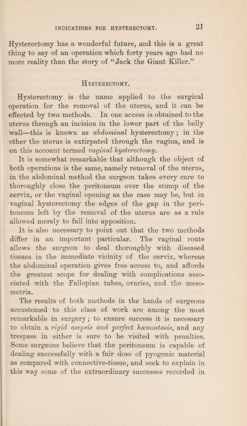 Hysterectomy has a wonderful future, and this is a great thing to say of an operation which forty years ago had no more reality than the story of “Jack the Giant Killer.” Hysterectomy. Hysterectomy is the name applied to the surgical operation for the removal of the uterus, and it can be effected by two methods. In one access is obtained to the uterus through an incision in the lower part of the belly wall—this is known as abdominal hysterectomy; in the other the uterus is extirpated through the vagina, and is on this account termed vaginal hysterectomy. It is somewhat remarkable that although the object of both operations is the same, namely removal of the uterus, in the abdominal method the surgeon takes every care to thoroughly close the peritoneum over the stump of the cervix, or the vaginal opening as the case may be, but in vaginal hysterectomy the edges of the gap in the peri¬ toneum left by the removal of the uterus are as a rule allowed merely to fall into apposition. It is also necessary to point out that the two methods differ in an important particular. The vaginal route allows the surgeon to deal thoroughly with diseased tissues in the immediate vicinity of the cervix, wdiereas the abdominal operation gives free access to, and affords the greatest scope for dealing with complications asso¬ ciated with the Fallopian tubes, ovaries, and the meso- metria. The results of both methods in the hands of surgeons accustomed to this class of work are among the most remarkable in surgery; to ensure success it is necessary to obtain a rigid asepsis and perfect haemostasis, and any trespass in either is sure to be visited with penalties. Some surgeons believe that the peritoneum is capable of dealing successfully with a fair dose of pyogenic material as compared with connective-tissue, and seek to explain in this wTay some of the extraordinary successes recorded in