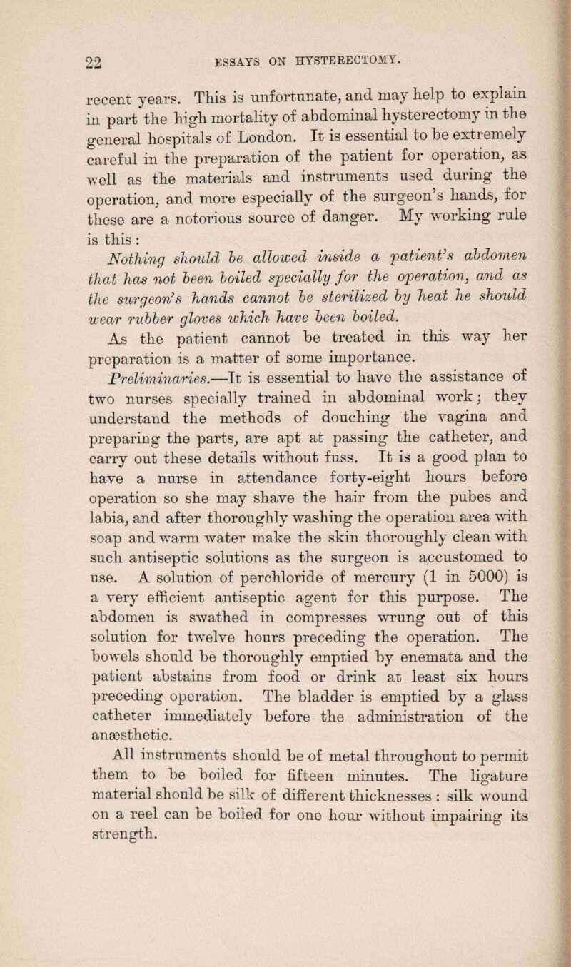 99 k*d imd ESSAYS ON HYSTERECTOMY. recent years. This is unfortunate, and may help to explain in part the high mortality of abdominal hysterectomy in the general hospitals of London. It is essential to be extremely careful in the preparation of the patient for operation, as well as the materials and instruments used during the operation, and more especially of the surgeon's hands, for these are a notorious source of danger. My working rule is this : Nothing should be allowed inside a patient’s abdomen that has not been boiled specially for the operation, and as the surgeon’s hands cannot be sterilized by heat he should wear rubber gloves which have been boiled. As the patient cannot be treated in this way her preparation is a matter of some importance. Preliminaries.—It is essential to have the assistance of two nurses specially trained in abdominal work; they understand the methods of douching the vagina and preparing the parts, are apt at passing the catheter, and carry out these details without fuss. It is a good plan to have a nurse in attendance forty-eight hours before operation so she may shave the hair from the pubes and labia, and after thoroughly washing the operation area with soap and warm water make the skin thoroughly clean with such antiseptic solutions as the surgeon is accustomed to use. A solution of perchloride of mercury (1 in 5000) is a very efficient antiseptic agent for this purpose. The abdomen is swathed in compresses wrung out of this solution for twelve hours preceding the operation. The bowels should be thoroughly emptied by enemata and the patient abstains from food or drink at least six hours preceding operation. The bladder is emptied by a glass catheter immediately before the administration of the anaesthetic. All instruments should be of metal throughout to permit them to be boiled for fifteen minutes. The ligature material should be silk of different thicknesses : silk w^ound on a reel can be boiled for one hour without impairing its strength.
