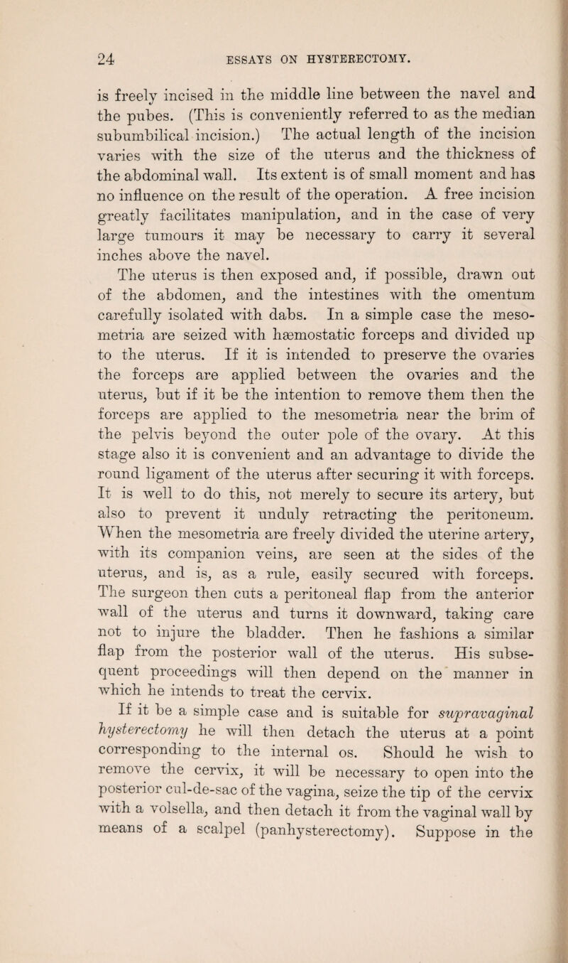is freely incised in the middle line between the navel and the pubes. (This is conveniently referred to as the median subumbilical incision.) The actual length of the incision varies with the size of the uterus and the thickness of the abdominal wall. Its extent is of small moment and has no influence on the result of the operation. A free incision greatly facilitates manipulation, and in the case of very large tumours it may be necessary to carry it several inches above the navel. The uterus is then exposed and, if possible, drawn out of the abdomen, and the intestines with the omentum carefully isolated with dabs. In a simple case the meso- metria are seized with haemostatic forceps and divided up to the uterus. If it is intended to preserve the ovaries the forceps are applied between the ovaries and the uterus, but if it be the intention to remove them then the forceps are applied to the mesometria near the brim of the pelvis beyond the outer pole of the ovary. At this stage also it is convenient and an advantage to divide the round ligament of the uterus after securing it with forceps. It is well to do this, not merely to secure its artery, but also to prevent it unduly retracting the peritoneum. Tv hen the mesometria are freely divided the uterine artery, with its companion veins, are seen at the sides of the uterus, and is, as a rule, easily secured with forceps. The surgeon then cuts a peritoneal flap from the anterior wall of the uterus and turns it downward, taking care not to injure the bladder. Then he fashions a similar flap from the posterior wall of the uterus. His subse¬ quent proceedings will then depend on the manner in which he intends to treat the cervix. If it be a simple case and is suitable for supravaginal hysterectomy he will then detach the uterus at a point corresponding to the internal os. Should he wish to remove the cervix, it will be necessary to open into the posterior cul-de-sac of the vagina, seize the tip of the cervix with a voisella, and then detach it from the vaginal wall by means of a scalpel (panhysterectomy). Suppose in the
