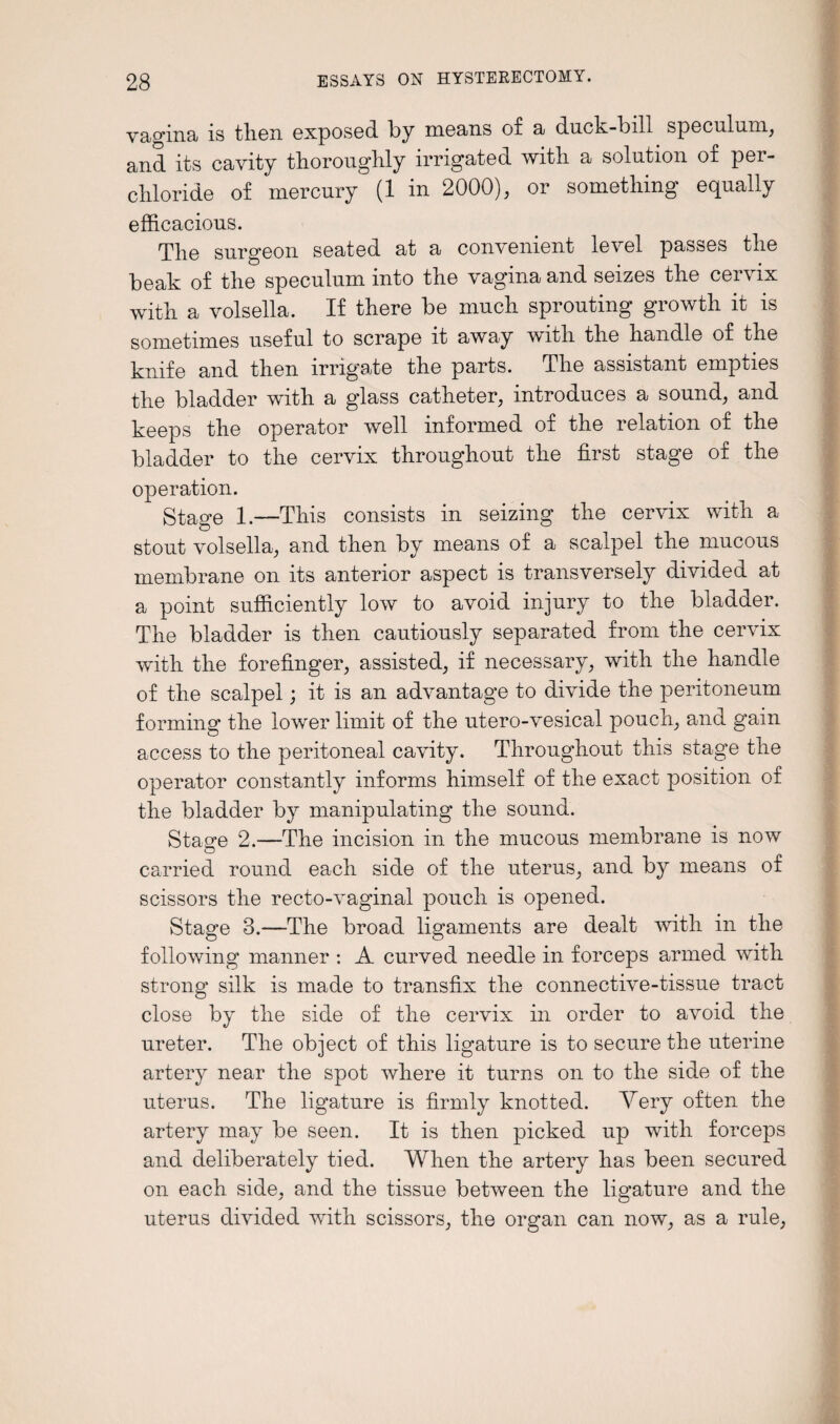 vagina is then exposed by means of a duck-bill speculum, and its cavity thoroughly irrigated with a solution of per- chloride of mercury (1 in 2000), or something equally efficacious. The surgeon seated at a convenient level passes the beak of the speculum into the vagina and seizes the cervix with a volsella. If there be much sprouting growth it is sometimes useful to scrape it away with the handle of the knife and then irrigate the parts. The assistant empties the bladder with a glass catheter, introduces a sound, and keeps the operator well informed of the relation of the bladder to the cervix throughout the first stage of the operation. Stage 1.—This consists in seizing the cervix with a stout volsella, and then by means of a scalpel the mucous membrane on its anterior aspect is transversely divided at a point sufficiently low to avoid injury to the bladder. The bladder is then cautiously separated from the cervix with the forefinger, assisted, if necessary, with the handle of the scalpel; it is an advantage to divide the peritoneum forming the lower limit of the utero-vesical pouch, and gain access to the peritoneal cavity. Throughout this stage the operator constantly informs himself of the exact position of the bladder by manipulating the sound. Stasre 2.—The incision in the mucous membrane is now carried round each side of the uterus, and by means of scissors the recto-vaginal pouch is opened. Stage 3.—The broad ligaments are dealt with in the following manner : A curved needle in forceps armed with strong silk is made to transfix the connective-tissue tract close by the side of the cervix in order to avoid the ureter. The object of this ligature is to secure the uterine artery near the spot where it turns on to the side of the uterus. The ligature is firmly knotted. Very often the artery may be seen. It is then picked up with forceps and deliberately tied. When the artery has been secured on each side, and the tissue between the ligature and the uterus divided with scissors, the organ can now, as a rule,