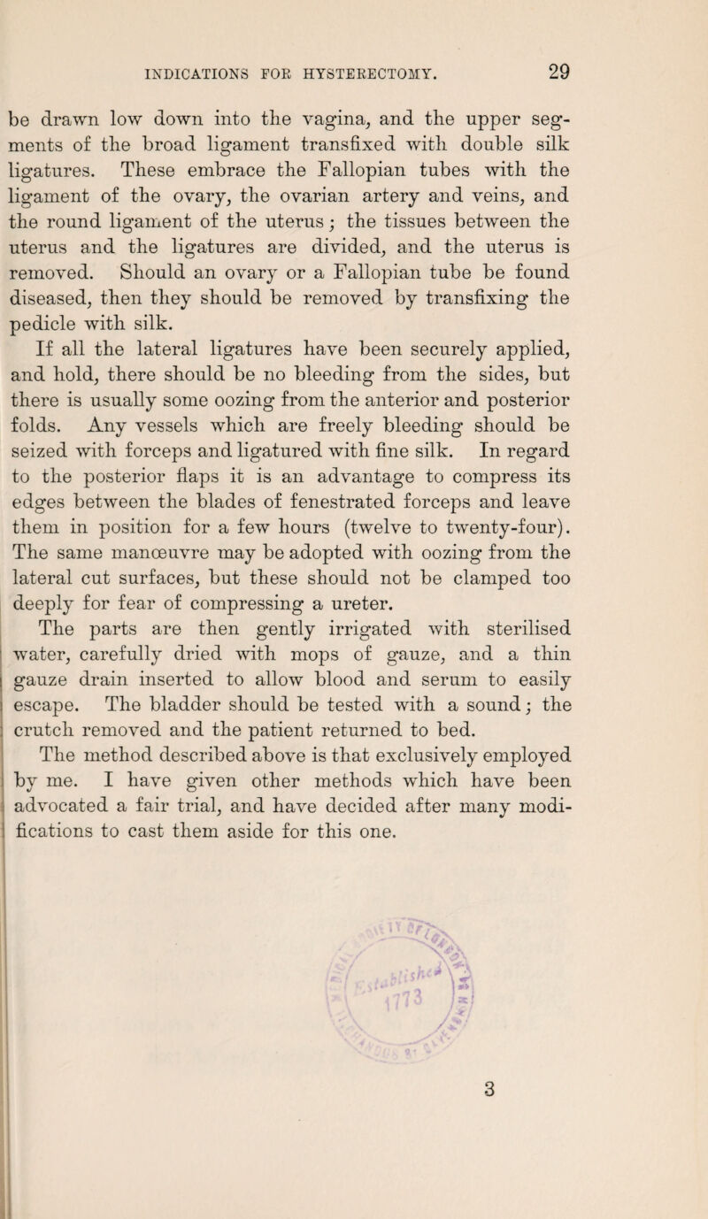 be drawn low down into the vagina, and the upper seg¬ ments of the broad ligament transfixed with double silk ligatures. These embrace the Fallopian tubes with the ligament of the ovary, the ovarian artery and veins, and the round ligament of the uterus; the tissues between the uterus and the ligatures are divided, and the uterus is removed. Should an ovary or a Fallopian tube be found diseased, then they should be removed by transfixing the pedicle with silk. If all the lateral ligatures have been securely applied, and hold, there should be no bleeding from the sides, but there is usually some oozing from the anterior and posterior folds. Any vessels which are freely bleeding should be seized with forceps and ligatured with fine silk. In regard to the posterior flaps it is an advantage to compress its edges between the blades of fenestrated forceps and leave them in position for a few hours (twelve to twenty-four). The same manoeuvre may be adopted with oozing from the lateral cut surfaces, but these should not be clamped too deeply for fear of compressing a ureter. The parts are then gently irrigated with sterilised water, carefully dried with mops of gauze, and a thin gauze drain inserted to allow blood and serum to easily escape. The bladder should be tested with a sound; the ; crutch removed and the patient returned to bed. The method described above is that exclusively employed by me. I have given other methods which have been advocated a fair trial, and have decided after many modi¬ fications to cast them aside for this one. 3