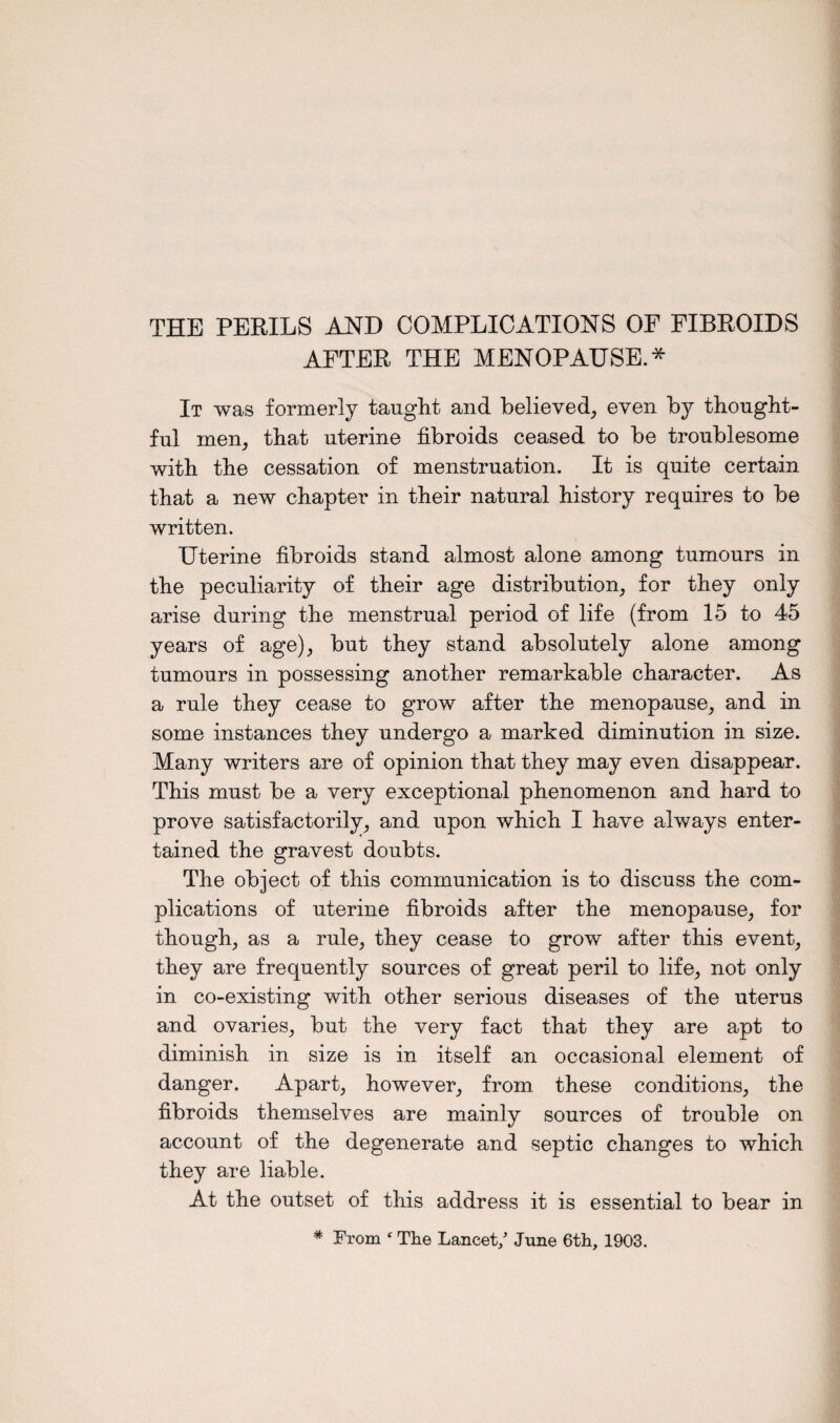 THE PERILS AND COMPLICATIONS OF FIBROIDS AFTER THE MENOPAUSE.* It was formerly taught and believed, even by thought¬ ful men, that uterine fibroids ceased to be troublesome with the cessation of menstruation. It is quite certain that a new chapter in their natural history requires to be written. Uterine fibroids stand almost alone among tumours in the peculiarity of their age distribution, for they only arise during the menstrual period of life (from 15 to 45 years of age), but they stand absolutely alone among tumours in possessing another remarkable character. As a rule they cease to grow after the menopause, and in some instances they undergo a marked diminution in size. Many writers are of opinion that they may even disappear. This must be a very exceptional phenomenon and hard to prove satisfactorily, and upon which I have always enter¬ tained the gravest doubts. The object of this communication is to discuss the com¬ plications of uterine fibroids after the menopause, for though, as a rule, they cease to grow after this event, they are frequently sources of great peril to life, not only in co-existing with other serious diseases of the uterus and ovaries, but the very fact that they are apt to diminish in size is in itself an occasional element of danger. Apart, however, from these conditions, the fibroids themselves are mainly sources of trouble on account of the degenerate and septic changes to which they are liable. At the outset of this address it is essential to bear in * From f The Lancet/ June 6th, 1903.