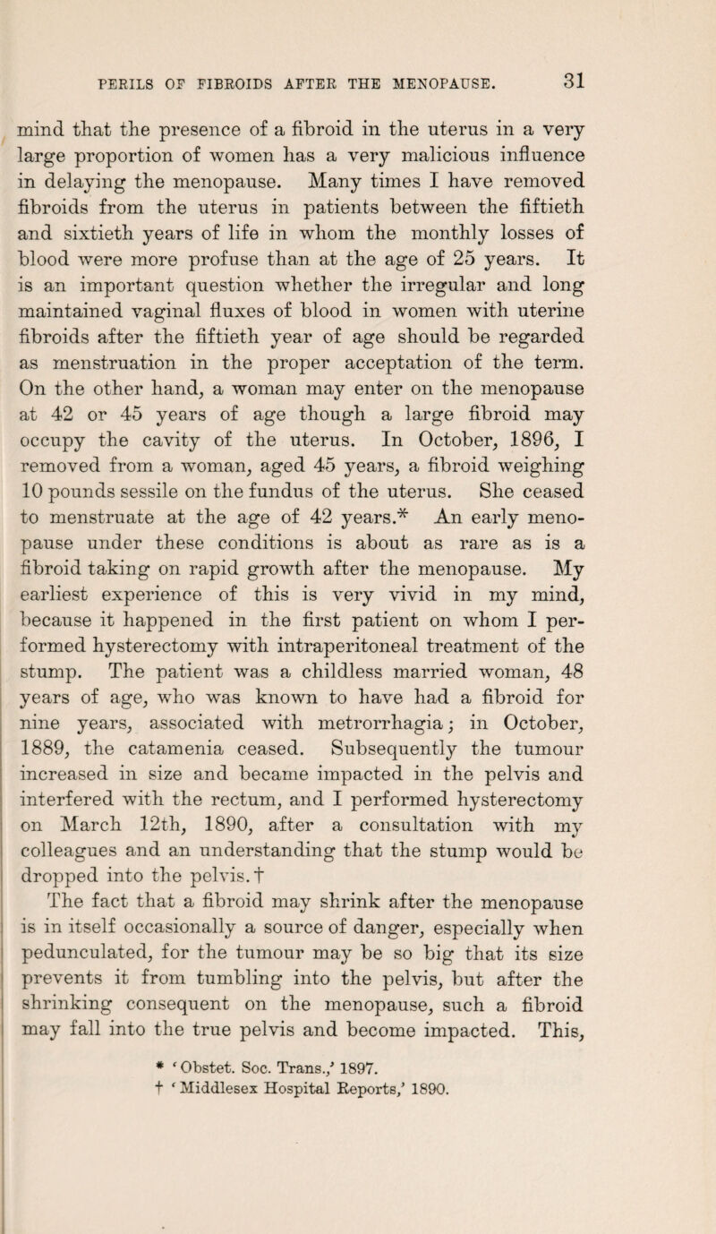 mind that the presence of a fibroid in the uterus in a very- large proportion of women has a very malicious influence in delaying the menopause. Many times I have removed fibroids from the uterus in patients between the fiftieth and sixtieth years of life in whom the monthly losses of blood were more profuse than at the age of 25 years. It is an important question whether the irregular and long maintained vaginal fluxes of blood in women with uterine fibroids after the fiftieth year of age should be regarded as menstruation in the proper acceptation of the term. On the other hand, a woman may enter on the menopause at 42 or 45 years of age though a large fibroid may occupy the cavity of the uterus. In October, 1896, I removed from a woman, aged 45 years, a fibroid weighing 10 pounds sessile on the fundus of the uterus. She ceased to menstruate at the age of 42 years.* An early meno¬ pause under these conditions is about as rare as is a fibroid taking on rapid growth after the menopause. My earliest experience of this is very vivid in my mind, because it happened in the first patient on whom I per¬ formed hysterectomy with intraperitoneal treatment of the stump. The patient was a childless married woman, 48 years of age, who was known to have had a fibroid for nine years, associated with metrorrhagia; in October, 1889, the catamenia ceased. Subsequently the tumour increased in size and became impacted in the pelvis and interfered with the rectum, and I performed hysterectomy on March 12th, 1890, after a consultation with mv colleagues and an understanding that the stump would be dropped into the pelvis, t The fact that a fibroid may shrink after the menopause is in itself occasionally a source of danger, especially when pedunculated, for the tumour may be so big that its size prevents it from tumbling into the pelvis, but after the shrinking consequent on the menopause, such a fibroid may fall into the true pelvis and become impacted. This, * f Obstet. Soc. Trans./ 1897. t ‘ Middlesex Hospital Reports/ 1890.