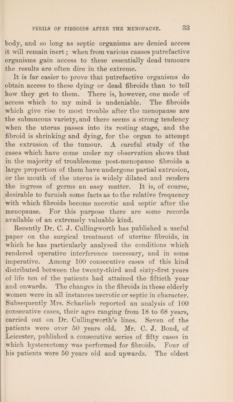 body, and so long as septic organisms are denied access it will remain inert; when from various causes putrefactive organisms gain access to these essentially dead tumours the results are often dire in the extreme. It is far easier to prove that putrefactive organisms do obtain access to these dying or dead fibroids than to tell how they get to them. There is, however, one mode of access which to my mind is undeniable. The fibroids which give rise to most trouble after the menopause are the submucous variety, and there seems a strong tendency when the uterus passes into its resting stage, and the fibroid is shrinking and dying, for the organ to attempt the extrusion of the tumour. A careful study of the cases which have come under my observation shows that in the majority of troublesome post-menopause fibroids a large proportion of them have undergone partial extrusion, or the mouth of the uterus is widely dilated and renders the ingress of germs an easy matter. It is, of course, desirable to furnish some facts as to the relative frequency with which fibroids become necrotic and septic after the menopause. For this purpose there are some records available of an extremely valuable kind. 4/ Recently Dr. C. J. Cullingworth has published a useful paper on the surgical treatment of uterine fibroids, in which he has particularly analysed the conditions which rendered operative interference necessary, and in some imperative. Among 100 consecutive cases of this kind distributed between the twenty-third and sixty-first years of life ten of the patients had attained the fiftieth year and onwards. The changes in the fibroids in these elderly women were in all instances necrotic or septic in character. Subsequently Mrs. Scharlieb reported an analysis of 100 consecutive cases, their ages ranging from 18 to 68 years, carried out on Dr. Cullingwortlks lines. Seven of the patients were over 50 years old. Mr. C. J. Bond, of Leicester, published a consecutive series of fifty cases in which hysterectomy was performed for fibroids. Four of his patients were 50 years old and upwards. The oldest