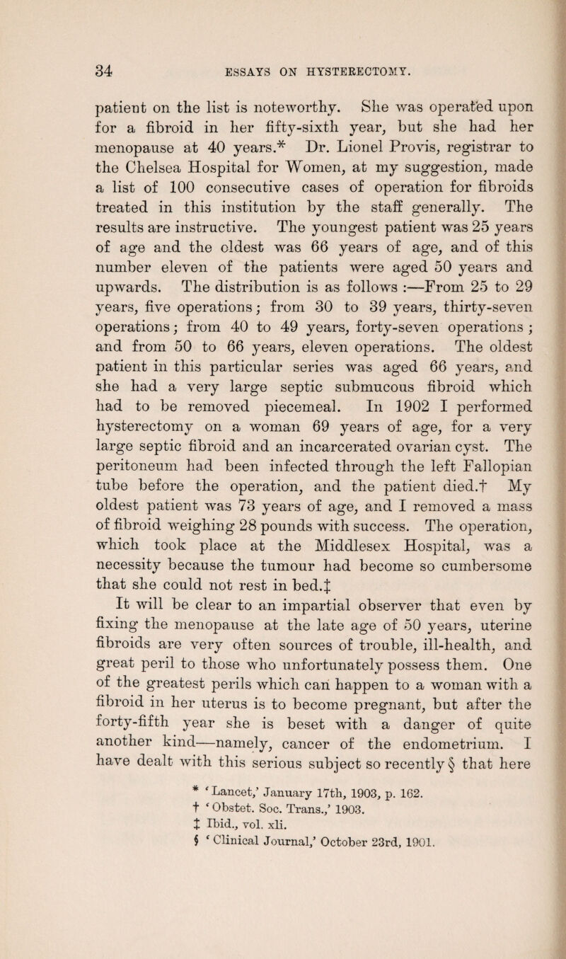 patient on the list is noteworthy. She was operated upon for a fibroid in her fifty-sixth year, but she had her menopause at 40 years.* Dr. Lionel Pro vis, registrar to the Chelsea Hospital for Women, at my suggestion, made a list of 100 consecutive cases of operation for fibroids treated in this institution by the staff generally. The results are instructive. The youngest patient was 25 years of age and the oldest was 66 years of age, and of this number eleven of the patients were aged 50 years and upwards. The distribution is as follows :—From 25 to 29 years, five operations; from 30 to 39 years, thirty-seven operations; from 40 to 49 years, forty-seven operations ; and from 50 to 66 years, eleven operations. The oldest patient in this particular series was aged 66 years, and she had a very large septic submucous fibroid which had to be removed piecemeal. In 1902 I performed hysterectomy on a woman 69 years of age, for a very large septic fibroid and an incarcerated ovarian cyst. The peritoneum had been infected through the left Fallopian tube before the operation, and the patient died.t My oldest patient was 73 years of age, and I removed a mass of fibroid weighing 28 pounds with success. The operation, which took place at the Middlesex Hospital, was a necessity because the tumour had become so cumbersome that she could not rest in bed.J It will be clear to an impartial observer that even by fixing the menopause at the late age of 50 years, uterine fibroids are very often sources of trouble, ill-health, and great peril to those who unfortunately possess them. One of the greatest perils which can happen to a woman with a fibroid in her uterus is to become pregnant, but after the forty-fifth year she is beset with a danger of quite another kind—namely, cancer of the endometrium. I have dealt with this serious subject so recently § that here * ‘ Lancet/ January 17th, 1903, p. 162. t ‘ Obstet. Soc. Trans./ 1903. X Ibid., vol. xli. $ f Clinical Journal/ October 23rd, 1901.