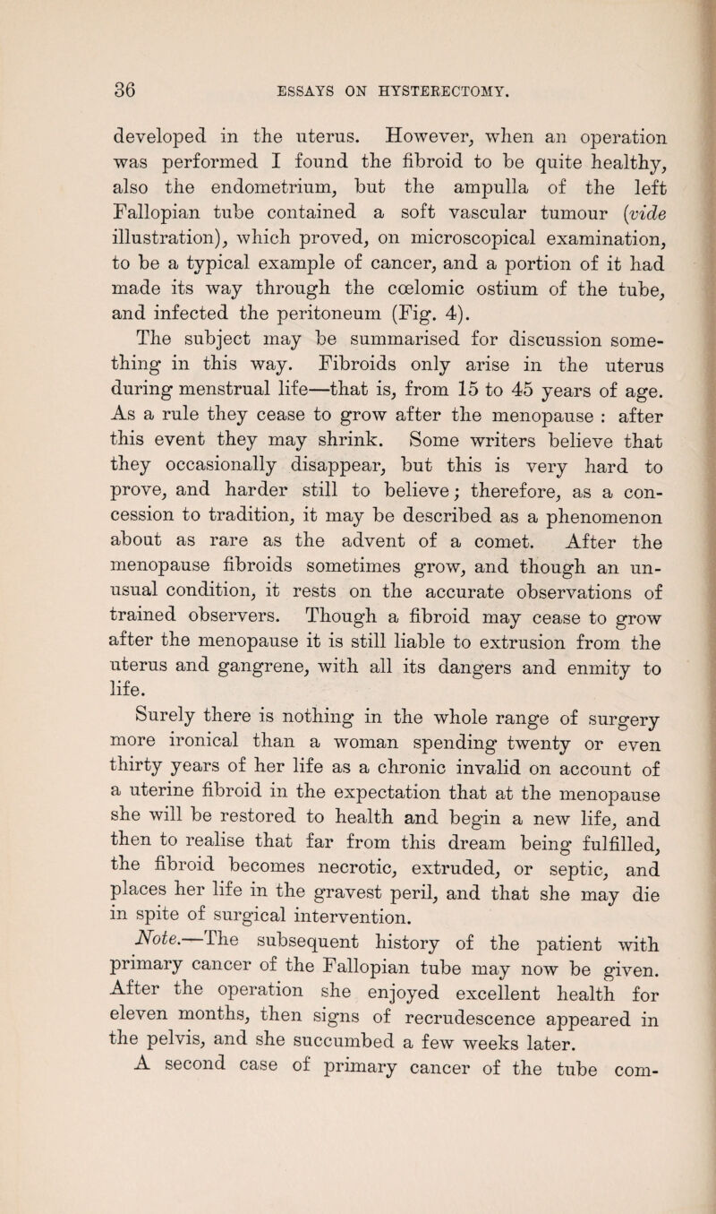 developed in the uterus. However, when an operation was performed I found the fibroid to be quite healthy, also the endometrium, but the ampulla of the left Fallopian tube contained a soft vascular tumour {vide illustration), which proved, on microscopical examination, to be a typical example of cancer, and a portion of it had made its way through the coelomic ostium of the tube, and infected the peritoneum (Fig. 4). The subject may be summarised for discussion some¬ thing in this way. Fibroids only arise in the uterus during menstrual life—that is, from 15 to 45 years of age. As a rule they cease to grow after the menopause : after this event they may shrink. Some writers believe that they occasionally disappear, but this is very hard to prove, and harder still to believe; therefore, as a con¬ cession to tradition, it may be described as a phenomenon about as rare as the advent of a comet. After the menopause fibroids sometimes grow, and though an un¬ usual condition, it rests on the accurate observations of trained observers. Though a fibroid may cease to grow after the menopause it is still liable to extrusion from the uterus and gangrene, with all its dangers and enmity to life. Surely there is nothing in the whole range of surgery more ironical than a woman spending twenty or even thirty years of her life as a chronic invalid on account of a uterine fibroid in the expectation that at the menopause she will be restored to health and begin a new life, and then to realise that far from this dream being fulfilled, the fibroid becomes necrotic, extruded, or septic, and places her life in the gravest peril, and that she may die in spite of surgical intervention. Note.-—£he subsequent history of the patient with primary cancer of the Fallopian tube may now be given. After the operation she enjoyed excellent health for eleven months, then signs of recrudescence appeared in the pelvis, and she succumbed a few weeks later. A second case of primary cancer of the tube com-