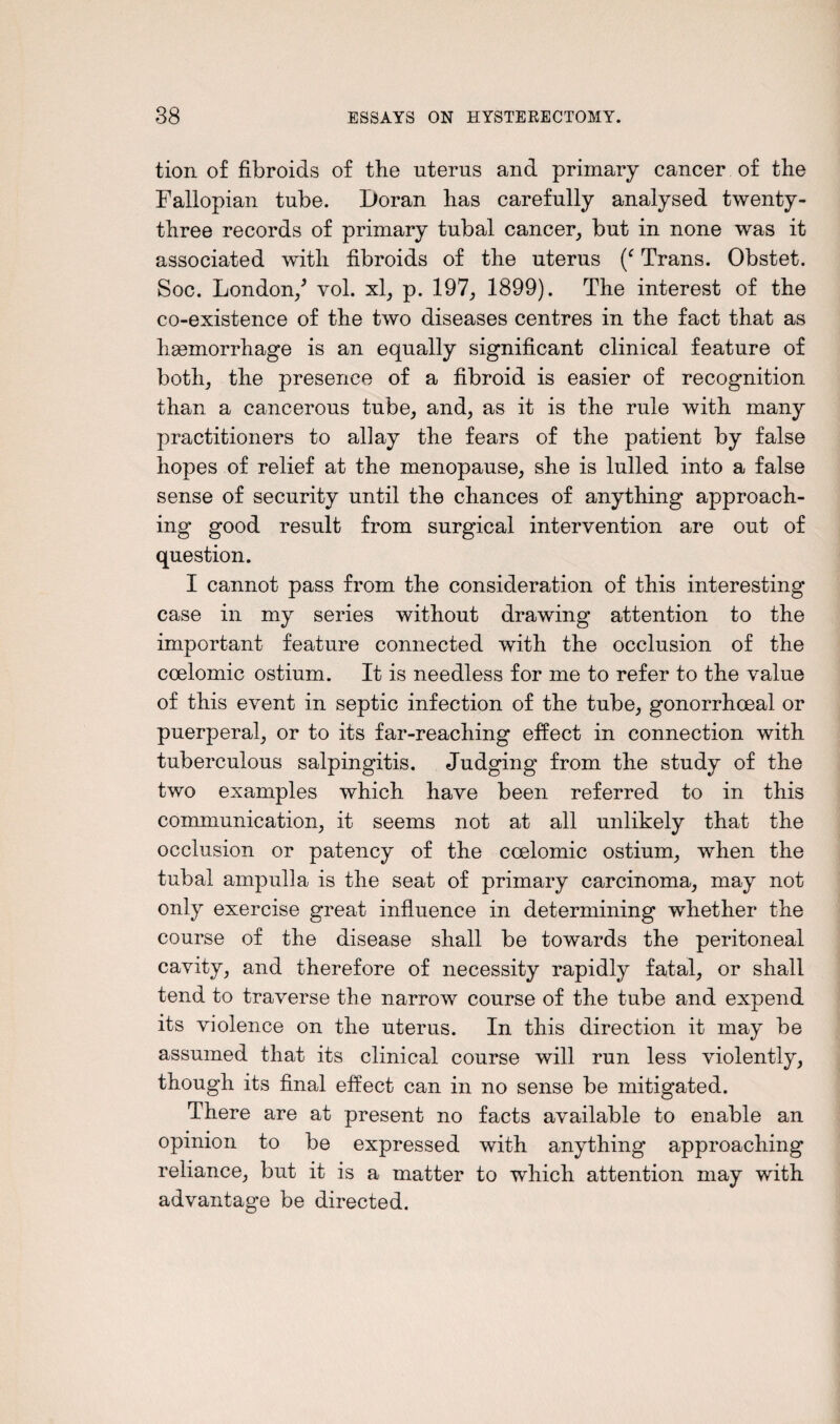 tion of fibroids of the uterus and primary cancer of the Fallopian tube. Doran has carefully analysed twenty- three records of primary tubal cancer, but in none was it associated with fibroids of the uterus (c Trans. Obstet. Soc. London/ vol. xl, p. 197, 1899). The interest of the co-existence of the two diseases centres in the fact that as hemorrhage is an equally significant clinical feature of both, the presence of a fibroid is easier of recognition than a cancerous tube, and, as it is the rule with many practitioners to allay the fears of the patient by false hopes of relief at the menopause, she is lulled into a false sense of security until the chances of anything approach¬ ing good result from surgical intervention are out of question. I cannot pass from the consideration of this interesting case in my series without drawing attention to the important feature connected with the occlusion of the coelomic ostium. It is needless for me to refer to the value of this event in septic infection of the tube, gonorrhoeal or puerperal, or to its far-reaching effect in connection with tuberculous salpingitis. Judging from the study of the two examples which have been referred to in this communication, it seems not at all unlikely that the occlusion or patency of the coelomic ostium, when the tubal ampulla is the seat of primary carcinoma, may not only exercise great influence in determining whether the course of the disease shall be towards the peritoneal cavity, and therefore of necessity rapidly fatal, or shall tend to traverse the narrow course of the tube and expend its violence on the uterus. In this direction it may be assumed that its clinical course will run less violently, though its final effect can in no sense be mitigated. There are at present no facts available to enable an opinion to be expressed with anything approaching reliance, but it is a matter to which attention may with advantage be directed.