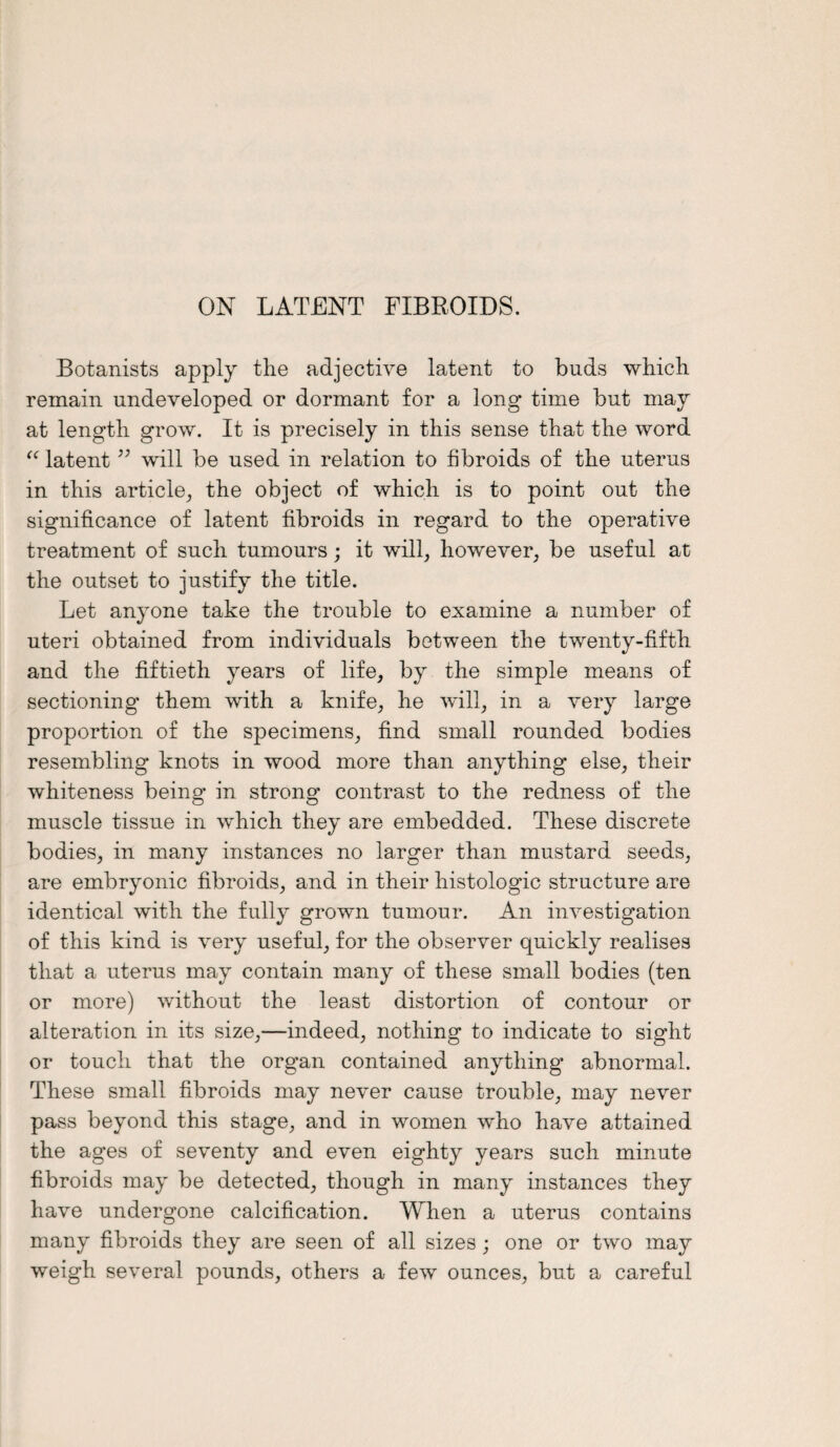 ON LATENT FIBROIDS. Botanists apply the adjective latent to buds which remain undeveloped or dormant for a long time but may at length grow. It is precisely in this sense that the word “ latent ” will be used in relation to fibroids of the uterus in this article, the object of which is to point out the significance of latent fibroids in regard to the operative treatment of such tumours; it will, however, be useful at the outset to justify the title. Let anyone take the trouble to examine a number of uteri obtained from individuals between the twenty-fifth and the fiftieth years of life, by the simple means of sectioning them with a knife, he will, in a very large proportion of the specimens, find small rounded bodies resembling knots in wood more than anything else, their whiteness being- in strong contrast to the redness of the muscle tissue in which they are embedded. These discrete bodies, in many instances no larger than mustard seeds, are embryonic fibroids, and in their histologic structure are identical with the fully grown tumour. An investigation of this kind is very useful, for the observer quickly realises that a uterus may contain many of these small bodies (ten or more) without the least distortion of contour or alteration in its size,—indeed, nothing to indicate to sight or touch that the organ contained anything abnormal. These small fibroids may never cause trouble, may never pass beyond this stage, and in women who have attained the ages of seventy and even eighty years such minute fibroids may be detected, though in many instances they have undergone calcification. When a uterus contains many fibroids they are seen of all sizes; one or two may weigh several pounds, others a few ounces, but a careful