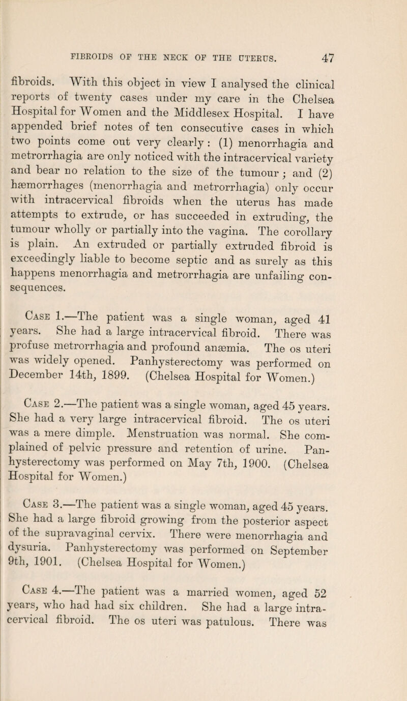 fibroids. With this object in view I analysed the clinical reports of twenty cases under my care in the Chelsea Hospital for Women and the Middlesex Hospital. I have appended brief notes of ten consecutive cases in which two points come out very clearly : (1) menorrhagia and metrorrhagia are only noticed with the intracervical variety and bear no relation to the size of the tumour • and (2) haemorrhages (menorrhagia and metrorrhagia) only occur with intracervical fibroids when the uterus has made attempts to extrude, or has succeeded in extruding, the tumour wholly or partially into the vagina. The corollary is plain. An extruded or partially extruded fibroid is exceedingly liable to become septic and as surely as this happens menorrhagia and metrorrhagia are unfailing con¬ sequences. Case 1.—The patient was a single woman; aged 41 years. She had a large intracervical fibroid. There was pi of use metrorrhagia and profound anaemia. The os uteri was widely opened. Panhysterectomy was performed on December 14th, 1899. (Chelsea Hospital for Women.) Case 2.—The patient was a single woman, aged 45 years. She had a very large intracervical fibroid. The os uteri was a mere dimple. Menstruation was normal. She com¬ plained of pelvic pressure and retention of urine. Pan¬ hysterectomy was performed on May 7th, 1900. (Chelsea Hospital for Women.) Case 3.—The patient was a single woman, aged 45 years. She had a large fibroid growing from the posterior aspect of the supravaginal cervix. There were menorrhagia and d} suria. Panhysterectomy was performed on September 9th, 1901. (Chelsea Hospital for Women.) Case 4.—The patient was a married women, aged 52 years, who had had six children. She had a large intra¬ cervical fibroid. The os uteri was patulous. There was
