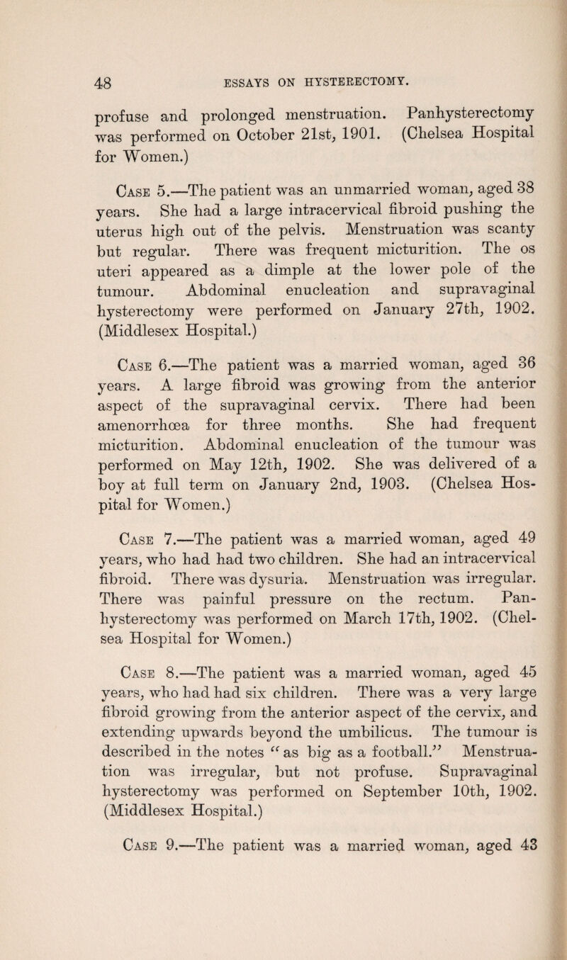 profuse and prolonged menstruation. Panhysterectomy was performed on October 21st, 1901. (Chelsea Hospital for Women.) Case 5.—The patient was an unmarried woman, aged 38 years. She had a large intracervical fibroid pushing the uterus high out of the pelvis. Menstruation was scanty but regular. There was frequent micturition. The os uteri appeared as a dimple at the lower pole of the tumour. Abdominal enucleation and supravaginal hysterectomy were performed on January 27th, 1902. (Middlesex Hospital.) Case 6.—The patient was a married woman, aged 36 years. A large fibroid was growing from the anterior aspect of the supravaginal cervix. There had been amenorrhoea for three months. She had frequent micturition. Abdominal enucleation of the tumour was performed on May 12th, 1902. She was delivered of a boy at full term on January 2nd, 1903. (Chelsea Hos¬ pital for Women.) Case 7.—The patient was a married woman, aged 49 years, who had had two children. She had an intracervical fibroid. There was dysuria. Menstruation was irregular. There was painful pressure on the rectum. Pan¬ hysterectomy was performed on March 17th, 1902. (Chel¬ sea Hospital for Women.) Case 8.—The patient was a married woman, aged 45 years, who had had six children. There was a very large fibroid growing from the anterior aspect of the cervix, and extending upwards beyond the umbilicus. The tumour is described in the notes “ as big as a football.” Menstrua¬ tion was irregular, but not profuse. Supravaginal hysterectomy was performed on September 10th, 1902. (Middlesex Hospital.) Case 9.—The patient was a married woman, aged 43