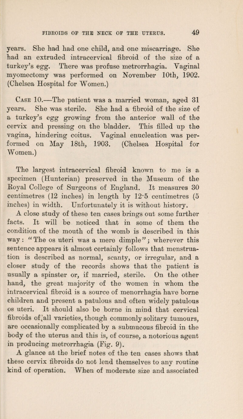 years. She had had one child, and one miscarriage. She had an extruded intracervical fibroid of the size of a turkey's egg. There was profuse metrorrhagia. Vaginal myomectomy was performed on November 10th, 1902. (Chelsea Hospital for Women.) Case 10.—The patient was a married woman, aged 31 years. She was sterile. She had a fibroid of the size of a turkey's egg growing from the anterior wall of the cervix and pressing on the bladder. This filled up the vagina, hindering coitus. Vaginal enucleation was per¬ formed on May 18th, 1903. (Chelsea Hospital for Women.) The largest intracervical fibroid known to me is a specimen (Hunterian) preserved in the Museum of the Royal College of Surgeons of England. It measures 30 centimetres (12 inches) in length by 12*5 centimetres (5 inches) in width. Unfortunately it is without history. A close study of these ten cases brings out some further facts. It will be noticed that in some of them the condition of the mouth of the womb is described in this way: “The os uteri was a mere dimple; wherever this sentence appears it almost certainly follows that menstrua¬ tion is described as normal, scanty, or irregular, and a closer study of the records shows that the patient is usually a spinster or, if married, sterile. On the other hand, the great majority of the women in whom the intracervical fibroid is a source of menorrhagia have borne children and present a patulous and often widely patulous os uteri. It should also be borne in mind that cervical fibroids of Jail varieties, though commonly solitary tumours, are occasionally complicated by a submucous fibroid in the body of the uterus and this is, of course, a notorious agent in producing metrorrhagia (Fig. 9). A glance at the brief notes of the ten cases shows that these cervix fibroids do not lend themselves to any routine kind of operation. When of moderate size and associated