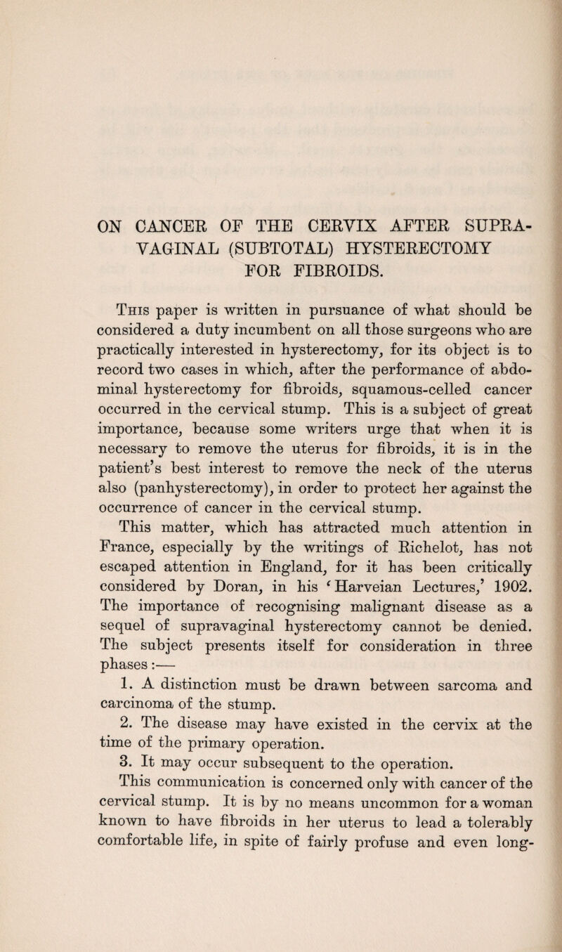 ON CANCER OF THE CERVIX AFTER SUPRA¬ VAGINAL (SUBTOTAL) HYSTERECTOMY FOR FIBROIDS. This paper is written in pursuance of what should be considered a duty incumbent on all those surgeons who are practically interested in hysterectomy, for its object is to record two cases in which, after the performance of abdo¬ minal hysterectomy for fibroids, squamous-celled cancer occurred in the cervical stump. This is a subject of great importance, because some writers urge that when it is necessary to remove the uterus for fibroids, it is in the patient’s best interest to remove the neck of the uterus also (panhysterectomy), in order to protect her against the occurrence of cancer in the cervical stump. This matter, which has attracted much attention in France, especially by the writings of Richelot, has not escaped attention in England, for it has been critically considered by Doran, in his ‘Harveian Lectures,’ 1902. The importance of recognising malignant disease as a sequel of supravaginal hysterectomy cannot be denied. The subject presents itself for consideration in three phases:— 1. A distinction must be drawn between sarcoma and carcinoma of the stump. 2. The disease may have existed in the cervix at the time of the primary operation. 3. It may occur subsequent to the operation. This communication is concerned only with cancer of the cervical stump. It is by no means uncommon for a woman known to have fibroids in her uterus to lead a tolerably comfortable life, in spite of fairly profuse and even long-