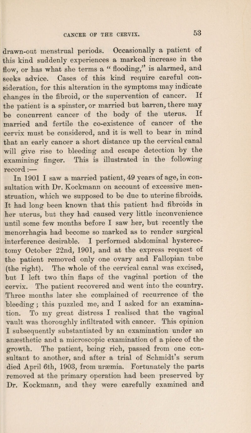 drawn-out menstrual periods. Occasionally a patient of this kind suddenly experiences a marked increase in the flow,, or has what she terms a “ flooding/’ is alarmed, and seeks advice. Cases of this kind require careful con¬ sideration, for this alteration in the symptoms may indicate changes in the fibroid, or the supervention of cancer. If the patient is a spinster, or married but barren, there may be concurrent cancer of the body of the uterus. If married and fertile the co-existence of cancer of the cervix must be considered, and it is well to bear in mind that an early cancer a short distance up the cervical canal will give rise to bleeding and escape detection by the examining finger. This is illustrated in the following record:— In 1901 I saw a married patient, 49 years of age, in con¬ sultation with Dr. Kockmann on account of excessive men¬ struation, which we supposed to be due to uterine fibroids. It had long been known that this patient had fibroids in her uterus, but they had caused very little inconvenience until some few months before I saw her, but recently the menorrhagia had become so marked as to render surgical interference desirable. I performed abdominal hysterec¬ tomy October 22nd, 1901, and at the express request of the patient removed only one ovary and Fallopian tube (the right). The whole of the cervical canal was excised, but I left two thin flaps of the vaginal portion of the cervix. The patient recovered and went into the country. Three months later she complained of recurrence of the bleeding ; this puzzled me, and I asked for an examina¬ tion. To my great distress I realised that the vagiual vault was thoroughly infiltrated with cancer. This opinion I subsequently substantiated by an examination under an anaesthetic and a microscopic examination of a piece of the growth. The patient, being rich, passed from one con¬ sultant to another, and after a trial of Schmidt’s serum died April 6th, 1903, from uraemia. Fortunately the parts removed at the primary operation had been preserved by Dr. Kockmann, and they were carefully examined and