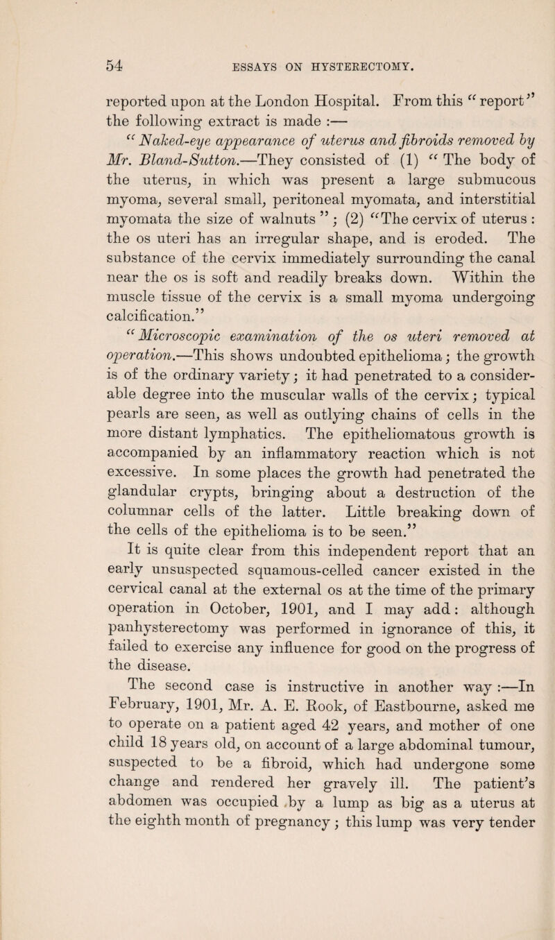 reported upon at the London Hospital. From this “ report ” the following extract is made :— “ Naked-eye appearance of uterus and fibroids removed by Mr. Bland-Sutton.—They consisted of (1) “ The body of the uterus, in which was present a large submucous myoma, several small, peritoneal myomata, and interstitial myomata the size of walnuts ”; (2) “The cervix of uterus : the os uteri has an irregular shape, and is eroded. The substance of the cervix immediately surrounding the canal near the os is soft and readily breaks down. Within the muscle tissue of the cervix is a small myoma undergoing calcification.” “ Microscopic examination of the os uteri removed at operation.—This shows undoubted epithelioma; the growth is of the ordinary variety; it had penetrated to a consider¬ able degree into the muscular walls of the cervix; typical pearls are seen, as well as outlying chains of cells in the more distant lymphatics. The epitheliomatous growth is accompanied by an inflammatory reaction which is not excessive. In some places the growth had penetrated the glandular crypts, bringing about a destruction of the columnar cells of the latter. Little breaking down of the cells of the epithelioma is to be seen.” It is quite clear from this independent report that an early unsuspected squamous-celled cancer existed in the cervical canal at the external os at the time of the primary operation in October, 1901, and I may add: although panhysterectomy was performed in ignorance of this, it failed to exercise any influence for good on the progress of the disease. The second case is instructive in another way :—In February, 1901, Mr. A. E. Look, of Eastbourne, asked me to operate on a patient aged 42 years, and mother of one child 18 years old, on account of a large abdominal tumour, suspected to be a fibroid, which had undergone some change and rendered her gravely ill. The patienFs abdomen was occupied ,by a lump as big as a uterus at the eighth month of pregnancy ; this lump was very tender