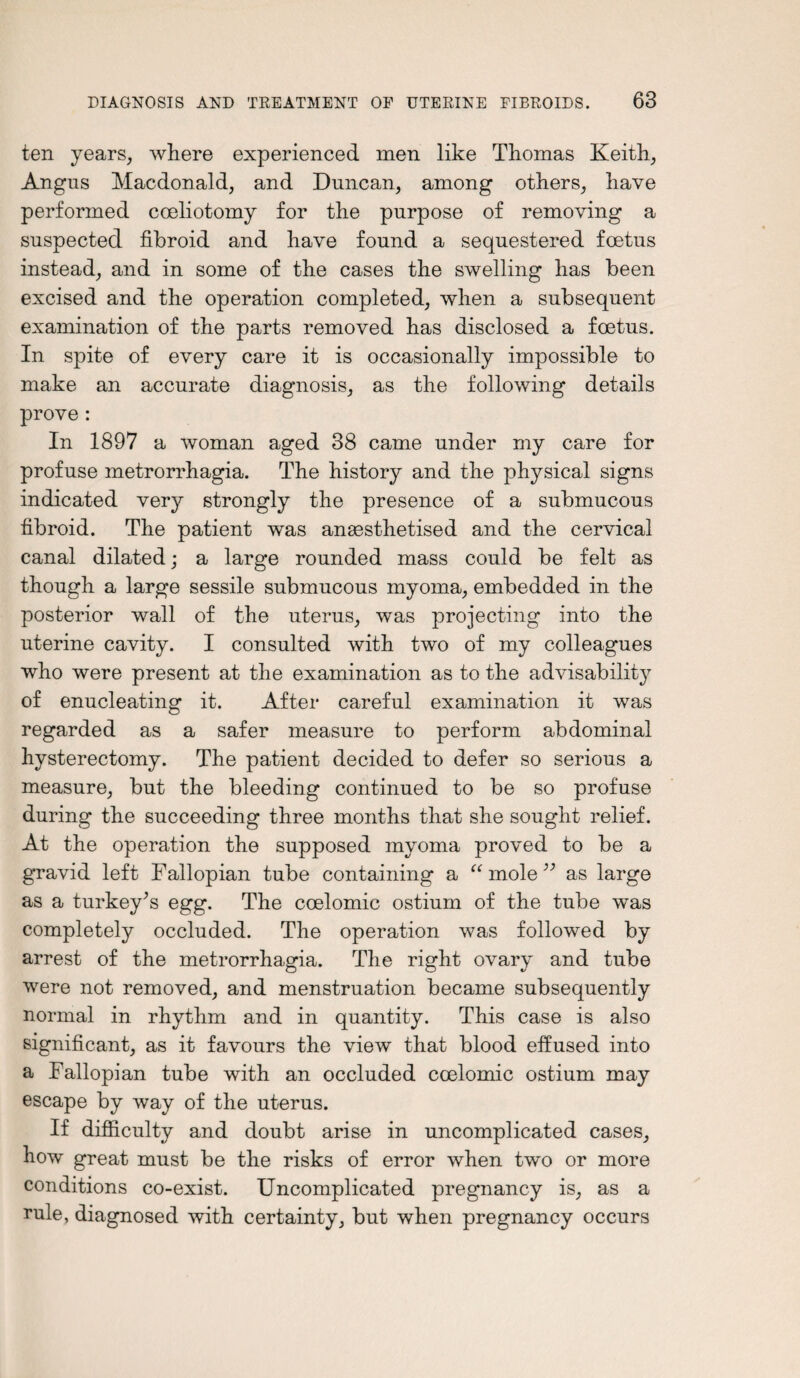 ten years, where experienced men like Thomas Keith, Angus Macdonald, and Duncan, among others, have performed coeliotomy for the purpose of removing a suspected fibroid and have found a sequestered foetus instead, and in some of the cases the swelling has been excised and the operation completed, when a subsequent examination of the parts removed has disclosed a foetus. In spite of every care it is occasionally impossible to make an accurate diagnosis, as the following details prove : In 1897 a woman aged 38 came under my care for profuse metrorrhagia. The history and the physical signs indicated very strongly the presence of a submucous fibroid. The patient was anaesthetised and the cervical canal dilated; a large rounded mass could be felt as though a large sessile submucous myoma, embedded in the posterior wall of the uterus, was projecting into the uterine cavity. I consulted with two of my colleagues who were present at the examination as to the advisability of enucleating it. After careful examination it was regarded as a safer measure to perform abdominal hysterectomy. The patient decided to defer so serious a measure, but the bleeding continued to be so profuse during the succeeding three months that she sought relief. At the operation the supposed myoma proved to be a gravid left Fallopian tube containing a “mole” as large as a turkey’s egg. The coelomic ostium of the tube was completely occluded. The operation was followed by arrest of the metrorrhagia. The right ovary and tube were not removed, and menstruation became subsequently normal in rhythm and in quantity. This case is also significant, as it favours the view that blood effused into a Fallopian tube with an occluded coelomic ostium may escape by way of the uterus. If difficulty and doubt arise in uncomplicated cases, how great must be the risks of error when two or more conditions co-exist. Uncomplicated pregnancy is, as a rule, diagnosed with certainty, but when pregnancy occurs