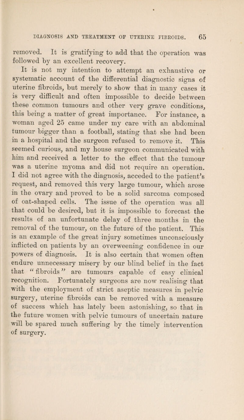 removed. It is gratifying to add that the operation was followed by an excellent recovery. It is not my intention to attempt an exhaustive or systematic account of the differential diagnostic signs of uterine fibroids, but merely to show that in many cases it is very difficult and often impossible to decide between these common tumours and other very grave conditions, this being a matter of great importance. For instance, a woman aged 25 came under my care with an abdominal tumour bigger than a football, stating that she had been in a hospital and the surgeon refused to remove it. This seemed curious, and my house surgeon communicated with him and received a letter to the effect that the tumour was a uterine myoma and did not require an operation. I did not agree with the diagnosis, acceded to the patient's request, and removed this very large tumour, which arose in the ovary and proved to be a solid sarcoma composed of oat-shaped cells. The issue of the operation was all that could be desired, but it is impossible to forecast the results of an unfortunate delay of three months in the removal of the tumour, on the future of the patient. This is an example of the great injury sometimes unconsciously inflicted on patients by an overweening confidence in our powers of diagnosis. It is also certain that women often endure unnecessary misery by our blind belief in the fact that “ fibroids ” are tumours capable of easy clinical recognition. Fortunately surgeons are now realising that with the employment of strict aseptic measures in pelvic surgery, uterine fibroids can be removed with a measure of success which has lately been astonishing, so that in the future women with pelvic tumours of uncertain nature will be spared much suffering by the timely intervention of surgery.