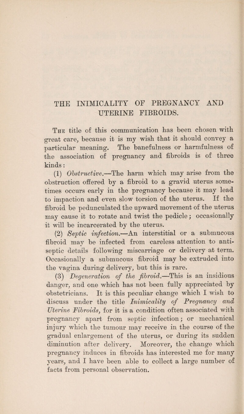 THE INIMICALITY OF PREENANCY AND UTERINE FIBROIDS. The title of this communication has been chosen with great care, because it is my wish that it should convey a particular meaning. The banefulness or harmfulness of the association of pregnancy and fibroids is of three kinds: (1) Obstructive.—The harm which may arise from the obstruction offered by a fibroid to a gravid uterus some¬ times occurs early in the pregnancy because it may lead to impaction and even slow torsion of the uterus. If the fibroid be pedunculated the upward movement of the uterus may cause it to rotate and twist the pedicle; occasionally it will be incarcerated by the uterus. (2) Septic infection.—An interstitial or a submucous fibroid may be infected from careless attention to anti¬ septic details following miscarriage or delivery at term. Occasionally a submucous fibroid may be extruded into the vagina during delivery, but this is rare. (3) Degeneration of the fibroid.—This is an insidious danger, and one which has not been fully appreciated by obstetricians. It is this peculiar change which I wish to discuss under the title Inimicality of Pregnancy and Uterine Fibroids, for it is a condition often associated with pregnancy apart from septic infection; or mechanical injury which the tumour may receive in the course of the gradual enlargement of the uterus, or during its sudden diminution after delivery. Moreover, the change which pregnancy induces in fibroids has interested me for many years, and I have been able to collect a large number of facts from personal observation.