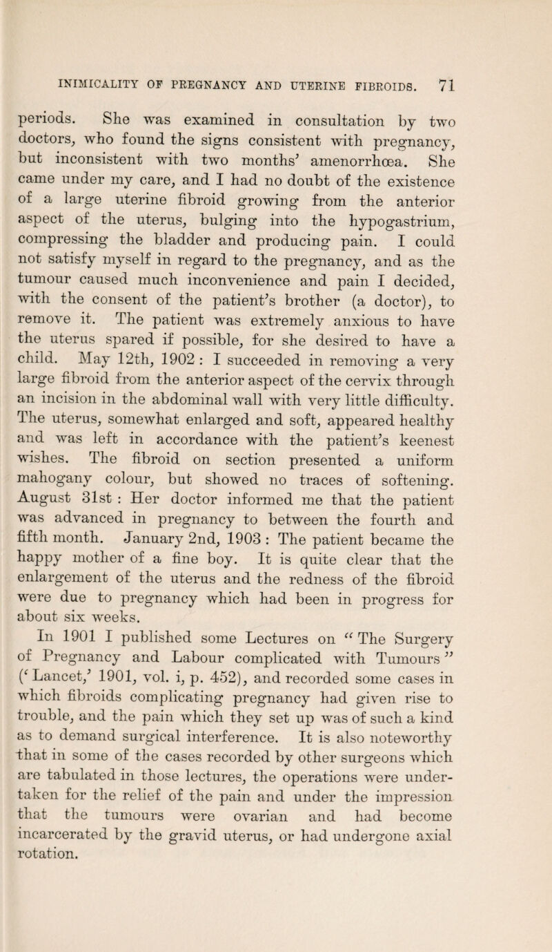 periods. She was examined in consultation by two doctors, who found the signs consistent with pregnancy, but inconsistent with two months’ amenorrhcea. She came under my care, and I had no doubt of the existence of a large uterine fibroid growing from the anterior aspect of the uterus, bulging into the hypogastrium, compressing the bladder and producing pain. I could not satisfy myself in regard to the pregnancy, and as the tumour caused much inconvenience and pain I decided, with the consent of the patient’s brother (a doctor), to remove it. The patient was extremely anxious to have the uterus spared if possible, for she desired to have a child. May 12th, 1902 : I succeeded in removing a very large fibroid from the anterior aspect of the cervix through an incision in the abdominal wall with very little difficulty. The uterus, somewhat enlarged and soft, appeared healthy and was left in accordance with the patient’s keenest wishes. The fibroid on section presented a uniform mahogany colour, but showed no traces of softening. August 31st : Her doctor informed me that the patient was advanced in pregnancy to between the fourth and fifth month. January 2nd, 1903 : The patient became the happy mother of a fine boy. It is quite clear that the enlargement of the uterus and the redness of the fibroid were due to pregnancy which had been in progress for about six weeks. In 1901 I published some Lectures on u The Surgery of Pregnancy and Labour complicated with Tumours ” Lancet,’ 1901, vol. i, p. 452), and recorded some cases in which fibroids complicating pregnancy had given rise to trouble, and the pain which they set up was of such a kind as to demand surgical interference. It is also noteworthy “that in some of the cases recorded by other surgeons which are tabulated in those lectures, the operations were under¬ taken for the relief of the pain and under the impression that the tumours were ovarian and had become incarcerated by the gravid uterus, or had undergone axial rotation.