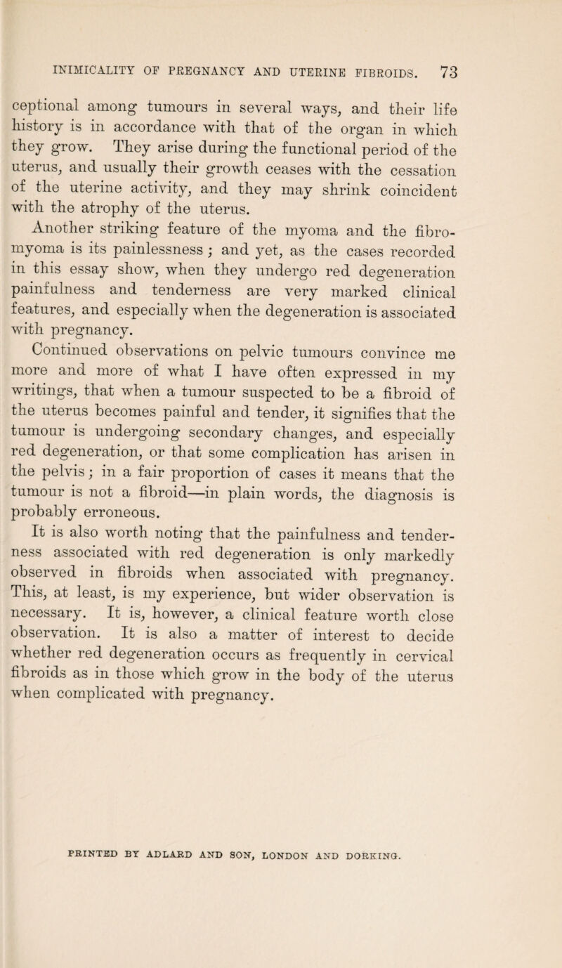 ceptional among tumours in several ways, and their life history is in accordance with that of the organ in which they grow. They arise during the functional period of the uterus, and usually their growth ceases with the cessation of the uterine activity, and they may shrink coincident with the atrophy of the uterus. Another striking feature of the myoma and the fibro- myoma is its painlessness ; and yet, as the cases recorded in this essay show, when they undergo red degeneration painfulness and tenderness are very marked clinical features, and especially when the degeneration is associated with pregnancy. Continued observations on pelvic tumours convince me more and more of what I have often expressed in my writings, that when a tumour suspected to be a fibroid of the uterus becomes painful and tender, it signifies that the tumour is undergoing secondary changes, and especially red degeneration, or that some complication has arisen in the pelvis; in a fair proportion of cases it means that the tumour is not a fibroid—in plain words, the diagnosis is probably erroneous. It is also worth noting that the painfulness and tender¬ ness associated with red degeneration is only markedly observed in fibroids when associated with pregnancy. This, at least, is my experience, but wider observation is necessary. It is, however, a clinical feature worth close observation. It is also a matter of interest to decide whether red degeneration occurs as frequently in cervical fibroids as in those which grow in the body of the uterus when complicated with pregnancy. PRINTED BY ADLARD AND SON, LONDON AND DORKING.