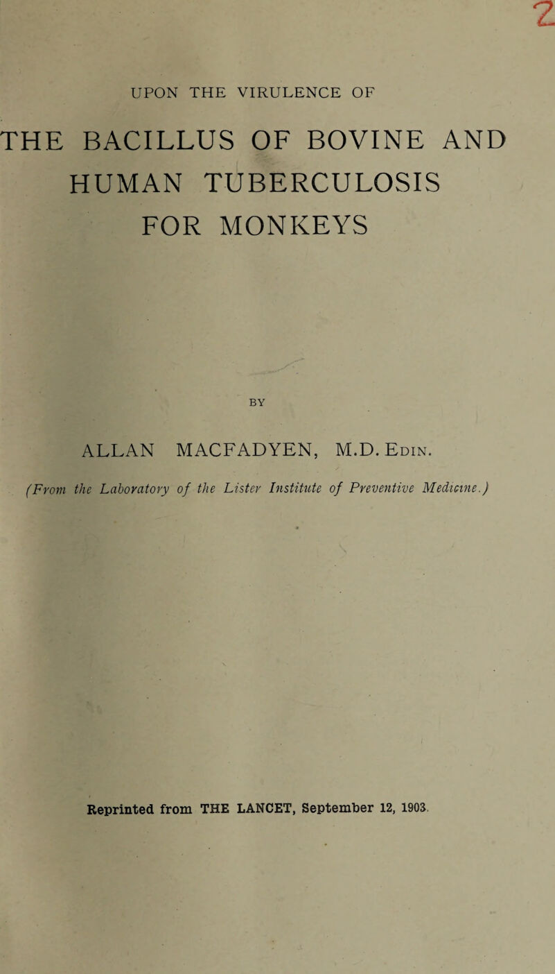 THE BACILLUS OF BOVINE AND HUMAN TUBERCULOSIS FOR MONKEYS BY ALLAN MACFADYEN, M.D. Edin. (From the Laboratory of the Lister Institute of Preventive Medicine.) Reprinted from THE LANCET, September 12, 1903.