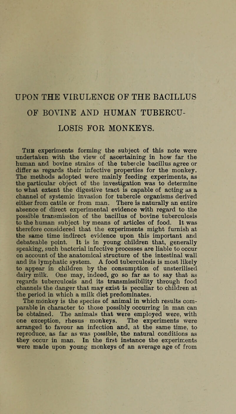 UPON THE VIRULENCE OF THE BACILLUS OF BOVINE AND HUMAN TUBERCU¬ LOSIS FOR MONKEYS. The experiments forming the subject of this note were undertaken with the view of ascertaining in how far the human and bovine strains of the tubeicle bacillus agree or differ as regards their infective properties for the monkey. The methods adopted were mainly feeding experiments, as the particular object of the investigation was to determine to what extent the digestive tract is capable of acting as a channel of systemic invasion for tubercle organisms derived either from cattle or from man. There is naturally an entire absence of direct experimental evidence with regard to the possible transmission of the bacillus of bovine tuberculosis to the human subject by means of articles of food. It was therefore considered that the experiments might furnish at the same time indirect evidence upon this important and debateable point. It is in young children that, generally speaking, such bacterial infective processes are liable to occur on account of the anatomical structure of the intestinal wall and its lymphatic system. A food tuberculosis is most likely to appear in children by the consumption of unsterilised dairy milk. One may, indeed, go so far as to say that as regards tuberculosis and its transmissibility through food channels the danger that may exist is peculiar to children at the period in which a milk diet predominates. The monkey is the species of animal in which results com¬ parable in character to those possibly occurring in man can be obtained. The animals that were employed were, with one exception, rhesus monkeys. The experiments were arranged to favour an infection and, at the same time, to reproduce, as far as was possible, the natural conditions as they occur in man. In the first instance the experiments were made upon young monkeys of an average age of from