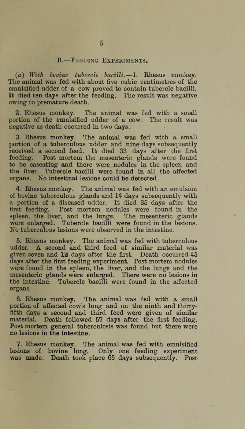 B.—Feeding Experiments. (a) With bovine tubercle bacilli.—1. Rhesus monkey. The animal was fed with about five cubic centimetres of the emulsified udder of a cow proved to contain tubercle bacilli. It died ten days after the feeding. The result was negative owing to premature death. 2. Rhesus monkey. The animal was fed with a small portion of the emulsified udder of a cow. The result was negative as death occurred in two days. 3. Rhesus monkey. The animal was fed with a small portion of a tuberculous udder and nine days subsequently received a second feed. It died 33 days after the first feeding. Post mortem the mesenteric glands were found to be caseating and there were nodules in the spleen and the liver. Tubercle bacilli were found in all the affected organs. No intestinal lesions could be detected. 4. Rhesus monkey. The animal was fed with an emulsion of bovine tuberculous glands and 14 days subsequently with a portion of a diseased udder. It died 35 days after the first feeding. Post mortem nodules were found in the spleen, the liver, and the lungs. The mesenteric glands were enlarged. Tubercle bacilli were found in the lesions. No tuberculous lesions were observed in the intestine. 5. Rhesus monkey. The animal was fed with tuberculous udder. A second and third feed of similar material was given seven and 12 days after the first. Death occurred 45 days after the first feeding experiment. Post mortem nodules were found in the spleen, the liver, and the lungs and the mesenteric glands were enlarged. There were no lesions in the intestine. Tubercle bacilli were found in the affected organs. 6. Rhesus monkey. The animal was fed with a small portion of affected cow’s lung and on the ninth and thirty- fifth days a second and third feed were given of similar material. Death followed 57 days after the first feeding. Post mortem general tuberculosis was found but there were no lesions in the intestine. 7. Rhesus monkey. The animal was fed with emulsified lesions of bovine lung. Only one feeding experiment was made. Death took place 65 days subsequently. Post