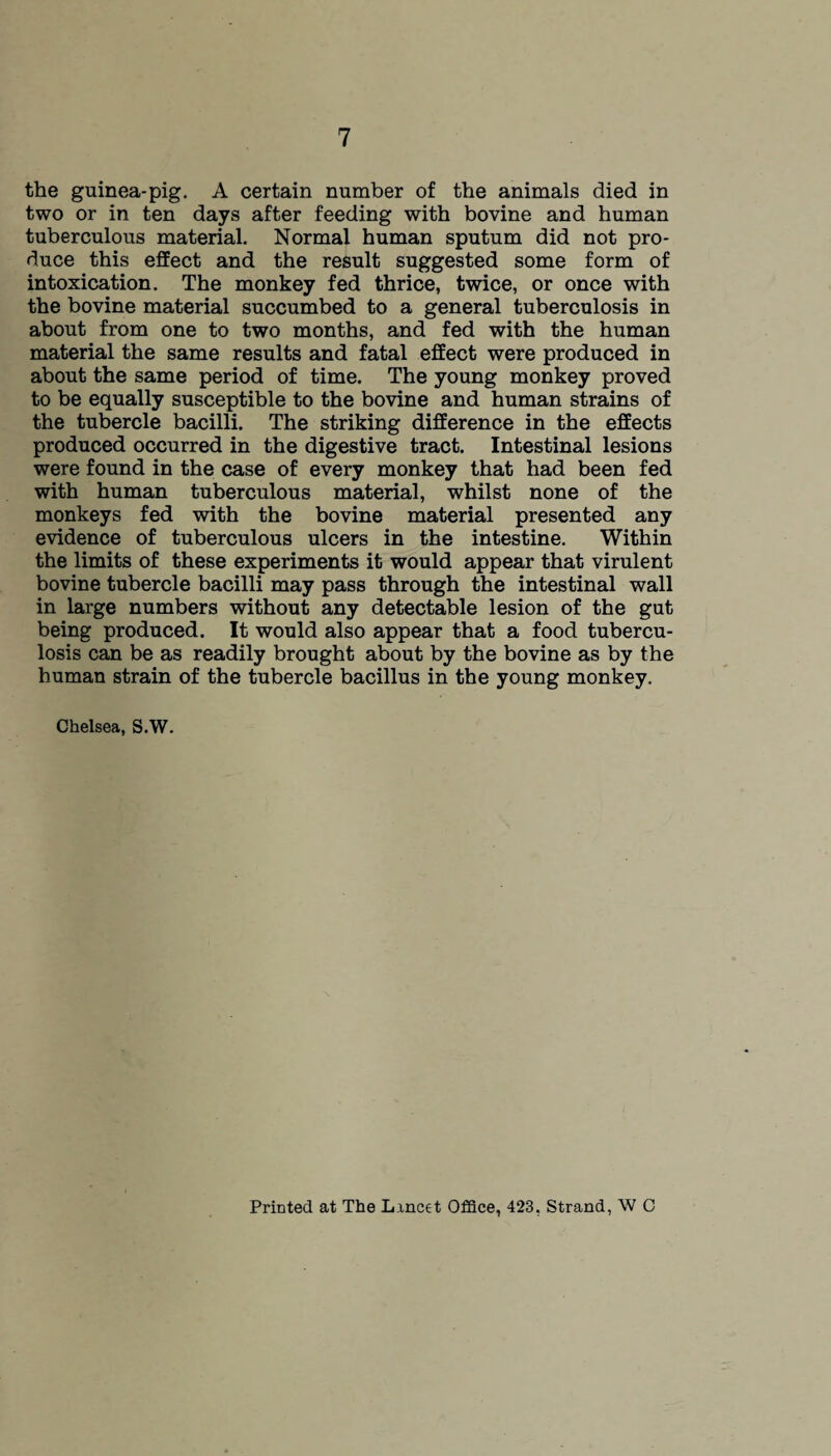 the guinea-pig. A certain number of the animals died in two or in ten days after feeding with bovine and human tuberculous material. Normal human sputum did not pro¬ duce this effect and the result suggested some form of intoxication. The monkey fed thrice, twice, or once with the bovine material succumbed to a general tuberculosis in about from one to two months, and fed with the human material the same results and fatal effect were produced in about the same period of time. The young monkey proved to be equally susceptible to the bovine and human strains of the tubercle bacilli. The striking difference in the effects produced occurred in the digestive tract. Intestinal lesions were found in the case of every monkey that had been fed with human tuberculous material, whilst none of the monkeys fed with the bovine material presented any evidence of tuberculous ulcers in the intestine. Within the limits of these experiments it would appear that virulent bovine tubercle bacilli may pass through the intestinal wall in large numbers without any detectable lesion of the gut being produced. It would also appear that a food tubercu¬ losis can be as readily brought about by the bovine as by the human strain of the tubercle bacillus in the young monkey. Chelsea, S.W. Printed at The Lined Office, 423, Strand, W C