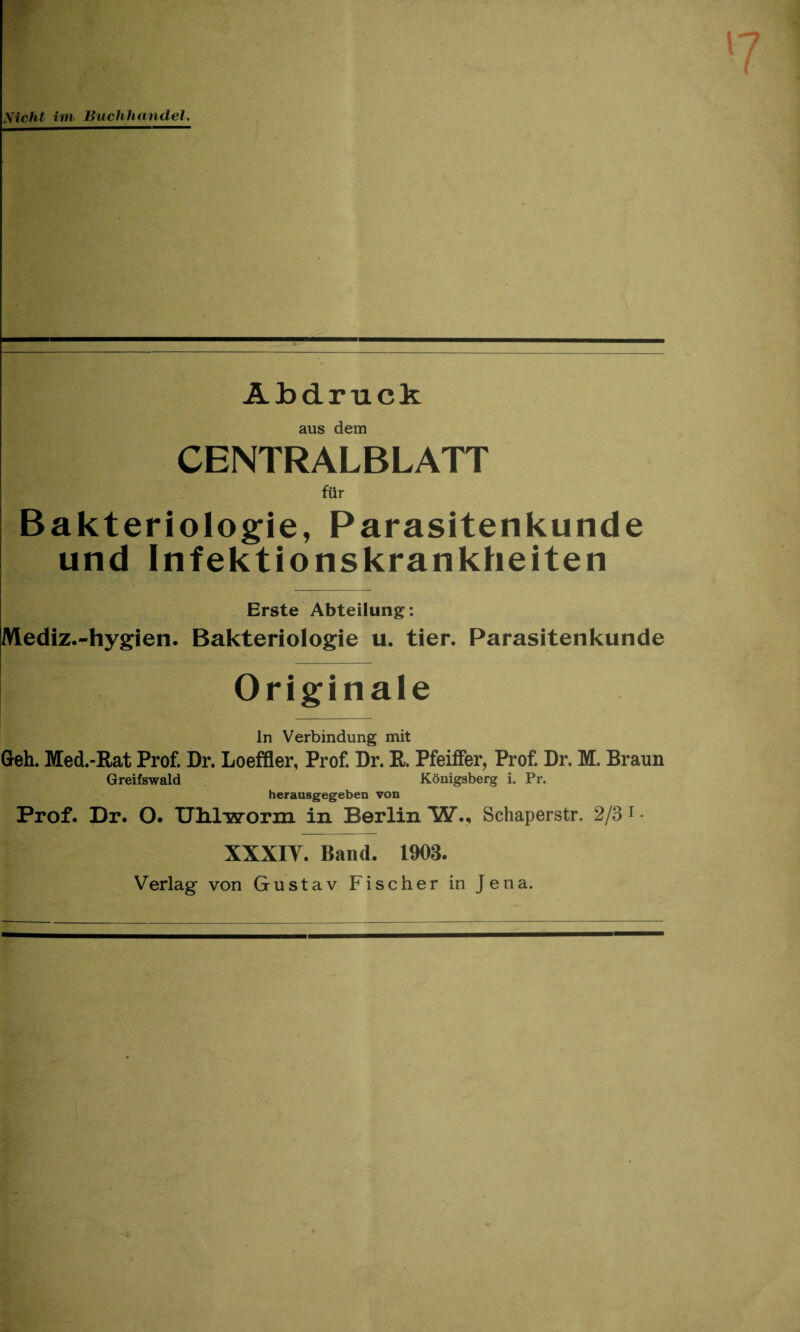 A b dr tick aus dem CENTRALBLATT fur Bakteriologie, Parasitenkunde und Infektionskrankheiten Erste Abteilung: Mediz.-hygien. Bakteriologie u. tier. Parasitenkunde Originale In Verbindung mit Greh. Med.-Eat Prof. Dr. Loeffler, Prof. Dr. R. Pfeiffer, Prof. Dr. M. Braun Greifswald Konigsberg i. Pr. herausgegeben von Prof. Dr. O. Ulilworin in Berlin W., Schaperstr. 2/3 1 • XXXIY. Band. 1903. Verlag von Gustav Fischer in Jena.