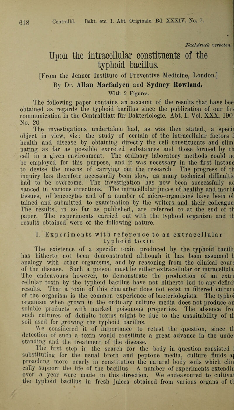 Nachdruck verboten. Upon the intracellular constituents of the typhoid bacillus. [From the Jenner Institute of Preventive Medicine, London.] By Dr. Allan Macfadyen and Sydney Rowland. With 2 Figures. The following paper contains an account of the results that have bee obtained as regards the typhoid bacillus since the publication of our firs communication in the Centralblatt fur Bakteriologie. Abt. I. Vol. XXX. 190! No. 20. The investigations undertaken had, as was then stated, a specif object in view, viz: the study of certain of the intracellular factors i health and disease by obtaining directly the cell constituents and elim: nating as far as possible excreted substances and those formed by th cell in a given environment. The ordinary laboratory methods could nt be employed for this purpose, and it was necessary in the first instanc to devise the means of carrying out the research. The progress of tb inquiry has therefore necessarily been slow, as many technical difficulty had to be overcome. The investigation has now been successfully ad vanced in various directions. The intracellular juices of healthy and morbi tissues, of leucocytes and of a number of micro-organisms have been ot tained and submitted to examination by the writers and their colleague The results, in so far as published, are referred to at the end of th paper. The experiments carried out with the typhoid organism and th results obtained were of the following nature. I. Experiments with reference to an extracellular typhoid toxin. The existence of a specific toxin produced by the typhoid bacilli has hitherto not been demonstrated although it has been assumed b analogy with other organisms, and by reasoning from the clinical couri of the disease. Such a poison must be either extracellular or intracellula The endeavours however, to demonstrate the production of an extn cellular toxin by the typhoid bacillus have not hitherto led to any definil results. That a toxin of this character does not exist in filtered culture of the organism is the common experience of bacteriologists. The typhoi organism when grown in the ordinary culture media does not produce an soluble products with marked poisonous properties. The absence froi such cultures of definite toxins might be due to the unsuitability of th soil used for growing the typhoid bacillus. We considered it of importance to retest the question, since th detection of such a toxin would constitute a great advance in the undei standing and the treatment of the disease. The first step in the search for the body in question consisted i substituting for the usual broth and peptone media, culture fluids a} proaching more nearly in constitution the natural body soils which clin cally support the life of the bacillus A number of experiments extendin over a year were made in this direction. We endeavoured to cultivat the typhoid bacillus in fresh juices obtained from various organs of tt
