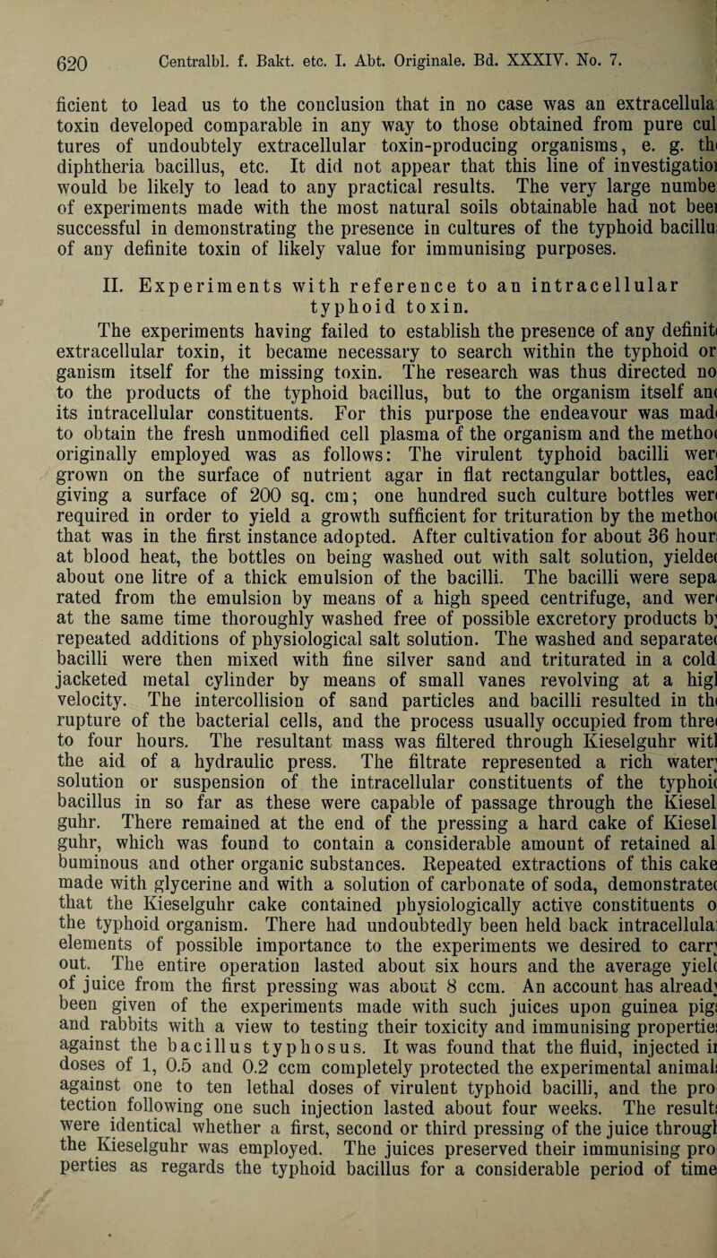 ficient to lead us to the conclusion that in no case was an extracellula toxin developed comparable in any way to those obtained from pure cul tures of undoubtely extracellular toxin-producing organisms, e. g. tht diphtheria bacillus, etc. It did not appear that this line of investigatioi would be likely to lead to any practical results. The very large numbe of experiments made with the most natural soils obtainable had not beei successful in demonstrating the presence in cultures of the typhoid bacillus of any definite toxin of likely value for immunising purposes. II. Experiments with reference to an intracellular typhoid toxin. The experiments having failed to establish the presence of any definiti extracellular toxin, it became necessary to search within the typhoid or ganism itself for the missing toxin. The research was thus directed no to the products of the typhoid bacillus, but to the organism itself am its intracellular constituents. For this purpose the endeavour was madi to obtain the fresh unmodified cell plasma of the organism and the metho( originally employed was as follows: The virulent typhoid bacilli wen grown on the surface of nutrient agar in flat rectangular bottles, eacl giving a surface of 200 sq. cm; one hundred such culture bottles weri required in order to yield a growth sufficient for trituration by the methot that was in the first instance adopted. After cultivation for about 36 hours at blood heat, the bottles on being washed out with salt solution, yielde* about one litre of a thick emulsion of the bacilli. The bacilli were sepa rated from the emulsion by means of a high speed centrifuge, and weri at the same time thoroughly washed free of possible excretory products b; repeated additions of physiological salt solution. The washed and separate* bacilli were then mixed with fine silver sand and triturated in a cold jacketed metal cylinder by means of small vanes revolving at a hig] velocity. The intercollision of sand particles and bacilli resulted in thi rupture of the bacterial cells, and the process usually occupied from threi to four hours. The resultant mass was filtered through Kieselguhr witl the aid of a hydraulic press. The filtrate represented a rich water solution or suspension of the intracellular constituents of the typhoi* bacillus in so far as these were capable of passage through the Kiesel guhr. There remained at the end of the pressing a hard cake of Kiesel guhr, which was found to contain a considerable amount of retained al buminous and other organic substances. Repeated extractions of this cake made with glycerine and with a solution of carbonate of soda, demonstrate* that the Kieselguhr cake contained physiologically active constituents o the typhoid organism. There had undoubtedly been held back intracellulai elements of possible importance to the experiments we desired to earn out. The entire operation lasted about six hours and the average yiel* of juice from the first pressing was about 8 ccm. An account has already been given of the experiments made with such juices upon guinea pigs and rabbits with a view to testing their toxicity and immunising properties against the baci 11 us typhosus. It was found that the fluid, injected ii doses of 1, 0.5 and 0.2 ccm completely protected the experimental animals against one to ten lethal doses of virulent typhoid bacilli, and the pro tection following one such injection lasted about four weeks. The results were identical whether a first, second or third pressing of the juice througl the Kieselguhr was employed. The juices preserved their immunising pro perties as regards the typhoid bacillus for a considerable period of time