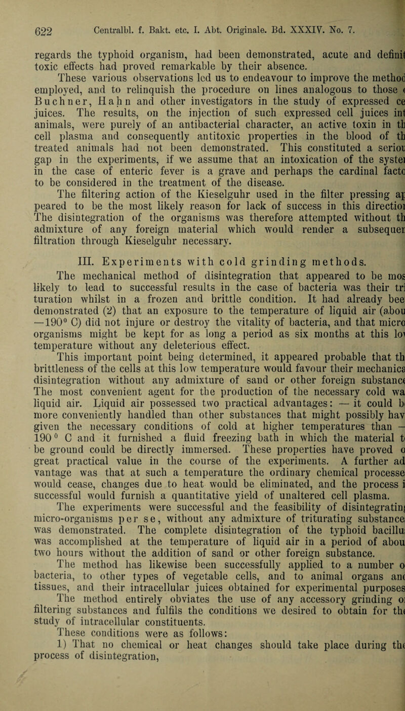 regards the typhoid organism, had been demonstrated, acute and definit toxic effects had proved remarkable by their absence. These various observations led us to endeavour to improve the method employed, and to relinquish the procedure on lines analogous to those < Buchner, Hahn and other investigators in the study of expressed ce juices. The results, on the injection of such expressed cell juices int animals, were purely of an antibacterial character, an active toxin in tk cell plasma and consequently antitoxic properties in the blood of th treated animals had not been demonstrated. This constituted a serior gap in the experiments, if we assume that an intoxication of the systei in the case of enteric fever is a grave and perhaps the cardinal facto to be considered in the treatment of the disease. The filtering action of the Kieselguhr used in the filter pressing ap peared to be the most likely reason for lack of success in this directioi The disintegration of the organisms was therefore attempted without th admixture of any foreign material which would render a subsequer filtration through Kieselguhr necessary. III. Experiments with cold grinding methods. The mechanical method of disintegration that appeared to be mos likely to lead to successful results in the case of bacteria was their tri turation whilst in a frozen and brittle condition. It had already bee demonstrated (2) that an exposure to the temperature of liquid air (abou — 190° C) did not injure or destroy the vitality of bacteria, and that micro organisms might be kept for as long a period as six months at this lo> temperature without any deleterious effect. This important point being determined, it appeared probable that th brittleness of the cells at this low temperature would favour their mechanics disintegration without any admixture of sand or other foreign substanc* The most convenient agent for the production of the necessary cold wa liquid air. Liquid air possessed two practical advantages: —it could b more conveniently handled than other substances that might possibly hav given the necessary conditions of cold at higher temperatures than — 1900 C and it furnished a fluid freezing bath in which the material t« be ground could be directly immersed. These properties have proved o great practical value in the course of the experiments. A further ad vantage was that at such a temperature the ordinary chemical processe would cease, changes due to heat would be eliminated, and the process i successful would furnish a quantitative yield of unaltered cell plasma. The experiments were successful and the feasibility of disintegrating micro-organisms per se, without any admixture of triturating substance! was demonstrated. The complete disintegration of the typhoid bacillui was accomplished at the temperature of liquid air in a period of abou two hours without the addition of sand or other foreign substance. The method has likewise been successfully applied to a number o bacteria, to other types of vegetable cells, and to animal organs ant tissues, and their intracellular juices obtained for experimental purposes The method entirely obviates the use of any accessory grinding oi filtering substances and fulfils the conditions we desired to obtain for th< study of intracellular constituents. These conditions were as follows: 1) That no chemical or heat changes should take place during the process of disintegration,