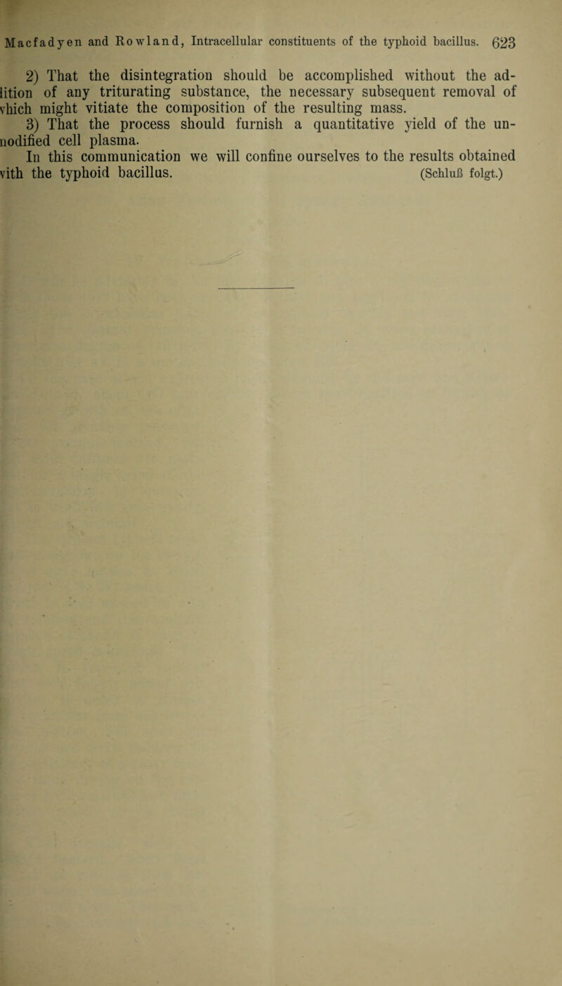 2) That the disintegration should be accomplished without the ad- lition of any triturating substance, the necessary subsequent removal of vhich might vitiate the composition of the resulting mass. 3) That the process should furnish a quantitative yield of the un- nodified cell plasma. In this communication we will confine ourselves to the results obtained vith the typhoid bacillus. (Schlub folgt.)