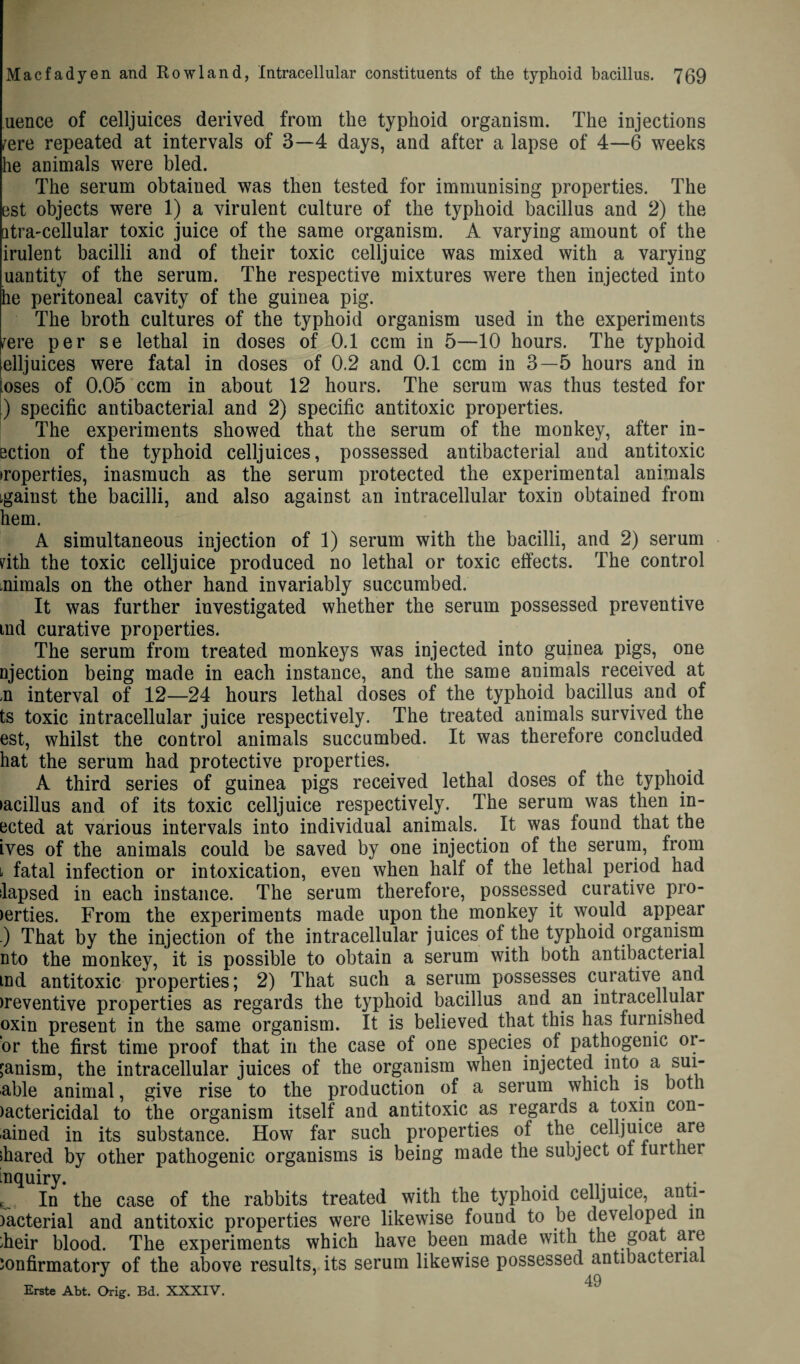 uence of celljuices derived from the typhoid organism. The injections /ere repeated at intervals of 3—4 days, and after a lapse of 4—6 weeks he animals were bled. The serum obtaiued was then tested for immunising properties. The est objects were 1) a virulent culture of the typhoid bacillus and 2) the atra-cellular toxic juice of the same organism. A varying amount of the irulent bacilli and of their toxic celljuice was mixed with a varying uantity of the serum. The respective mixtures were then injected into he peritoneal cavity of the guinea pig. The broth cultures of the typhoid organism used in the experiments /ere per se lethal in doses of 0.1 ccm in 5—10 hours. The typhoid elljuices were fatal in doses of 0.2 and 0.1 ccm in 3—5 hours and in [oses of 0.05 ccm in about 12 hours. The serum was thus tested for ) specific antibacterial and 2) specific antitoxic properties. The experiments showed that the serum of the monkey, after in- ection of the typhoid celljuices, possessed antibacterial and antitoxic troperties, inasmuch as the serum protected the experimental animals igainst the bacilli, and also against an intracellular toxin obtained from hem. A simultaneous injection of 1) serum with the bacilli, and 2) serum zith the toxic celljuice produced no lethal or toxic effects. The control .niraals on the other hand invariably succumbed. It was further investigated whether the serum possessed preventive tnd curative properties. The serum from treated monkeys was injected into guinea pigs, one njection being made in each instance, and the same animals received at .n interval of 12—24 hours lethal doses of the typhoid bacillus and of ts toxic intracellular juice respectively. The treated animals survived the est, whilst the control animals succumbed. It was therefore concluded hat the serum had protective properties. A third series of guinea pigs received lethal doses of the typhoid ►acillus and of its toxic celljuice respectively. The serum was then in- ected at various intervals into individual animals. It was found that the ives of the animals could be saved by one injection of the serum, from t fatal infection or intoxication, even when half of the lethal period had lapsed in each instance. The serum therefore, possessed curative pro- >erties. From the experiments made upon the monkey it would appear ) That by the injection of the intracellular juices of the typhoid organism nto the monkey, it is possible to obtain a serum with both antibacterial ind antitoxic properties; 2) That such a serum possesses curative and >reventive properties as regards the typhoid bacillus and an intracellular oxin present in the same organism. It is believed that this has furnished or the first time proof that in the case of one species of pathogenic or¬ ganism, the intracellular juices of the organism when injected into a sui- able animal, give rise to the production of a serum which is both )actericidal to the organism itself and antitoxic as regards a toxin con- ained in its substance. How far such properties of the celljuice are shared by other pathogenic organisms is being made the subject ot turther enquiry. ^ In the case of the rabbits treated with the typhoid celljuice, anti- )acterial and antitoxic properties were likewise found to be developed in sheir blood. The experiments which have been made with the goat are confirmatory of the above results, its serum likewise possessed antibacteria Erste Abt. Orig. Bd. XXXIV. 49