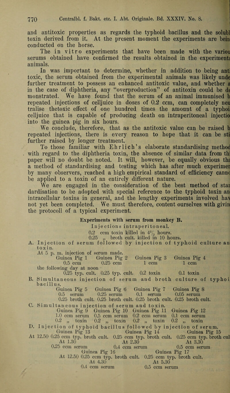 and antitoxic properties as regards the typhoid bacillus and the solubl toxin derived from it. At the present moment the experiments are bein conducted on the horse. The in vitro experiments that have been made with the variou serums obtained have confirmed the results obtained in the experiment* animals. In was important to determine, whether in addition to being anti toxic, the serum obtained from the experimental animals was likely unde further treatment to possess an enhanced antitoxic value, and whether a in the case of diphtheria, any “overproduction” of antitoxin could be dt monstrated. We have found that the serum of an animal immunised b repeated injections of celljuice in doses of 0.2 ccm, can completely neu tralise thetoxic effect of one hundred times the amount of a typhoi celljuice that is capable of producing death on intraperitoneal injectio into the guinea pig in six hours. We conclude, therefore, that as the antitoxic value can be raised b repeated injections, there is every reason to hope that it can be sti further raised by longer treatment. To those familiar with Ehrlich’s elaborate standardising method with regard to the diphtheria toxin, the absence of similar data from thi paper will no doubt be noted. It will, however, be equally obvious ths a method of standardising and testing which has after much experimer by many observers, reached a high empirical standard of efficiency cannc be applied to a toxin of an entirely different nature. We are engaged in the consideration of the best method of star dardisation to be adopted with special reference to the typhoid toxin an intracellular toxins in general, and the lengthy experiments involved hav not yet been completed. We must therefore, content ourselves with givin the protocol! of a typical experiment. Experiments with serum from monkey B. Injections intraperitoneal. 0.2 ccm toxin killed in 41/2 hours. 0.25 „ broth cult, killed in 10 hours. A. Injection of serum followed by injection of typhoid culture an toxin. At 5 p. m. injection of serum made. Guinea Pig 1 Guinea Pig 2 Guinea Pig 3 Guinea Pig 4 0.5 ccm 0.25 ccm 1 ccm 1 ccm the following day at noon 0.25 typ. cult. 0.25 typ. cult. 0.2 toxin 0.1 toxin B. Simultaneous injection of serum and broth culture of typhoi bacillus. Guinea Pig 5 Guinea Pig 6 Guinea Pig 7 Guinea Pig 8 0.5 serum 0.25 serum 0.1 serum 0.05 serum 0.25 broth cult. 0.25 broth cult. 0.25 broth cult. 0.25 broth cult. C. Simultaneous injection of serum and toxin. Guinea Pig 9 Guinea Pig 10 Guinea Pig 11 Guinea Pig 12 1.0 ccm serum 0.5 ccm serum 0.2 ccm serum 0.1 ccm serum 0.2 „ toxin 0.2 ,, toxin 0.2 „ toxin 0.2 „ toxin D. Injecti on of typhoid bacillus followed by injection of serum. Guinea Pig 13 Guinea Pig 14 Guinea Pig 15 At 12.50 0.25 ccm typ. broth cult. 0.25 ccm typ. broth cult. 0.25 ccm typ. broth cul At 1.30 At 2.30 At 3.30 0.25 ccm serum 0.4 ccm serum 0.5 ccm serum Guinea Pig 16 Guinea Pig 17 At 12.50 0.25 ccm typ. broth cult. 0.25 ccm typ. broth cult. At 4.30 At 5.30 0.4 ccm serum 0.5 ccm serum