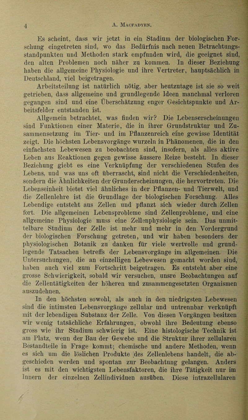 Es scheint, dass wir jetzt in ein Stadium der biologischen For¬ schung eingetreten sind, wo das Bedürfnis nach neuen Betrachtungs¬ standpunkten und Methoden stark empfunden wird, die geeignet sind, den alten Problemen noch näher zu kommen. In dieser Beziehung haben die allgemeine Physiologie und ihre Vertreter, hauptsächlich in Deutschland, viel beigetragen. Arbeitsteilung ist natürlich nötig, aber heutzutage ist sie so weit getrieben, dass allgemeine und grundlegende Ideen manchmal verloren gegangen sind und eine Überschätzung enger Gesichtspunkte und Ar¬ beitsfelder entstanden ist. Allgemein betrachtet, was finden wir? Die Lebenserscheinungen sind Funktionen einer Materie, die in ihrer Grundstruktur und Zu¬ sammensetzung im Tier- und im Pflanzenreich eine gewisse Identität zeigt. Die höchsten Lebensvorgänge wurzeln in Phänomenen, die in den einfachsten Lebewesen zu beobachten sind, insofern, als alles aktive Leben aus Reaktionen gegen gewisse äussere Reize besteht. In dieser Beziehung giebt es eine Verknüpfung der verschiedenen Stufen des Lebens, und was uns oft überrascht, sind nicht die Verschiedenheiten, sondern die Ähnlichkeiten der Grunderscheinungen, die hervortreten. Die Lebenseinheit bietet viel ähnliches in der Pflanzen- und Tierwelt, und die Zellenlehre ist die Grundlage der biologischen Forschung. Alles Lebendige entsteht aus Zellen und pflanzt sich wieder durch Zellen fort. Die allgemeinen Lebensprobleme sind Zellenprobleme, und eine allgemeine Physiologie muss eine Zellenphysiologie sein. Das unmit¬ telbare Studium der Zelle ist mehr und mehr in den Vordergrund der biologischen Forschung getreten, und wir haben besonders der physiologischen Botanik zu danken für viele wertvolle und grund¬ legende Tatsachen betreffs der Lebensvorgänge im allgemeinen. Die Untersuchungen, die an einzelligen Lebewesen gemacht worden sind, haben auch viel zum Fortschritt beigetragen. Es entsteht aber eine grosse Schwierigkeit, sobald wir versuchen, unsre Beobachtungen auf die Zellentätigkeiten der höheren und zusammengesetzten Organismen auszudehnen. In den höchsten sowohl, als auch in den niedrigsten Lebewesen sind die intimsten Lebensvorgänge zellular und untrennbar verknüpft mit der lebendigen Substanz der Zelle. Von diesen Vorgängen besitzen wir wenig tatsächliche Erfahrungen, obwohl ihre Bedeutung ebenso gross wie ihr Studium schwierig ist. Eine histologische Technik ist am Platz, wenn der Bau der Gewebe und die Struktur ihrer zellularen Bestandteile in Frage kommt; chemische und andere Methoden, wenn es sich um die löslichen Produkte kdes Zellenlebens handelt, die ab¬ geschieden werden und spontan zur Beobachtung gelangen. Anders ist es mit den wichtigsten Lebensfaktoren, die ihre Tätigkeit nur im Innern der einzelnen Zellindividuen ausüben. Diese intrazellularen