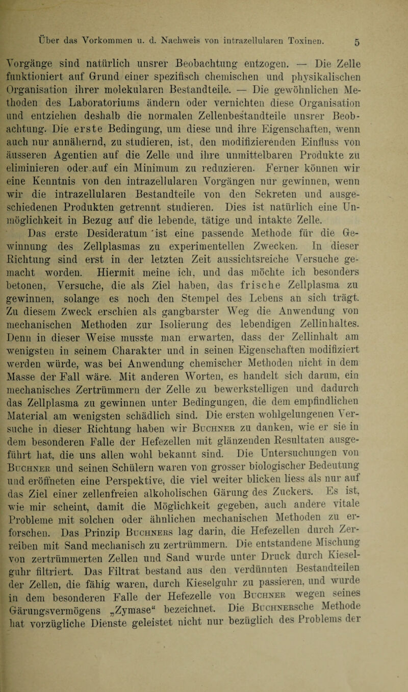 Vorgänge sind natürlich unsrer Beobachtung entzogen. — Die Zelle funktioniert auf Grund einer spezifisch chemischen und physikalischen Organisation ihrer molekularen Bestandteile. — Die gewöhnlichen Me¬ thoden des Laboratoriums ändern öder vernichten diese Organisation und entziehen deshalb die normalen Zellenbestandteile unsrer Beob¬ achtung. Die erste Bedingung, um diese und ihre Eigenschaften, wenn auch nur annähernd, zu studieren, ist, den modifizierenden Einfluss von äusseren Agentien auf die Zelle und ihre unmittelbaren Produkte zu eliminieren oder.auf ein Minimum zu reduzieren. Ferner können wir eine Kenntnis von den intrazellularen Vorgängen nur gewinnen, wenn wir die intrazellularen Bestandteile von den Sekreten und ausge¬ schiedenen Produkten getrennt studieren. Dies ist natürlich eine Un¬ möglichkeit in Bezug auf die lebende, tätige und intakte Zelle, Das erste Desideratum Ost eine passende Methode für die Ge- winnung des Zellplasmas zu experimentellen Zwecken. In dieser Dichtung sind erst in der letzten Zeit aussichtsreiche Versuche ge¬ macht worden. Hiermit meine ich, und das möchte ich besonders betonen, Versuche, die als Ziel haben, das frische Zellplasma zu gewinnen, solange es noch den Stempel des Lebens an sich trägt. Zu diesem Zweck erschien als gangbarster Weg die Anwendung von mechanischen Methoden zur Isolierung des lebendigen Zellinhaltes. Denn in dieser Weise musste man erwarten, dass der Zellinhalt am wenigsten in seinem Charakter und in seinen Eigenschaften modifiziert werden würde, was bei Anwendung chemischer Methoden nicht in dem Masse der Fall wäre. Mit anderen Worten, es handelt sich darum, ein mechanisches Zertrümmern der Zelle zu bewerkstelligen und dadurch das Zellplasma zu gewinnen unter Bedingungen, die dem empfindlichen Material am wenigsten schädlich sind. Die ersten wohlgelungenen A er¬ suche in dieser Richtung haben wir Büchner zu danken, wie er sie in dem besonderen Falle der Hefezellen mit glänzenden Resultaten ausge¬ führt hat, die uns allen wohl bekannt sind. Die Untersuchungen von Büchner und seinen Schülern waren von grosser biologischer Bedeutung und eröftneten eine Perspektive, die viel weiter blicken liess als nur aut das Ziel einer zellenfreien alkoholischen Gärung des Zuckers. Es ist, wie mir scheint, damit die Möglichkeit gegeben, auch andere vitale Probleme mit solchen oder ähnlichen mechanischen Methoden zu er¬ forschen. Das Prinzip Büchners lag darin, die Hefezellen durch Zei - reiben mit Sand mechanisch zu zertrümmern. Die entstandene Mischung von zertrümmerten Zellen und Sand wurde unter Druck durch Kiesel- guhr filtriert. Das Filtrat bestand aus den verdünnten Bestandteilen der Zellen, die fähig waren, durch Kieselguhr zu passieren, und wuide in dem besonderen Falle der Hefezelle von Büchner wegen seines Gärungsvermögens „Zj^mase“ bezeichnet. Die BüCHNER&che Methode hat vorzügliche Dienste geleistet nicht nur bezüglich des Problems der