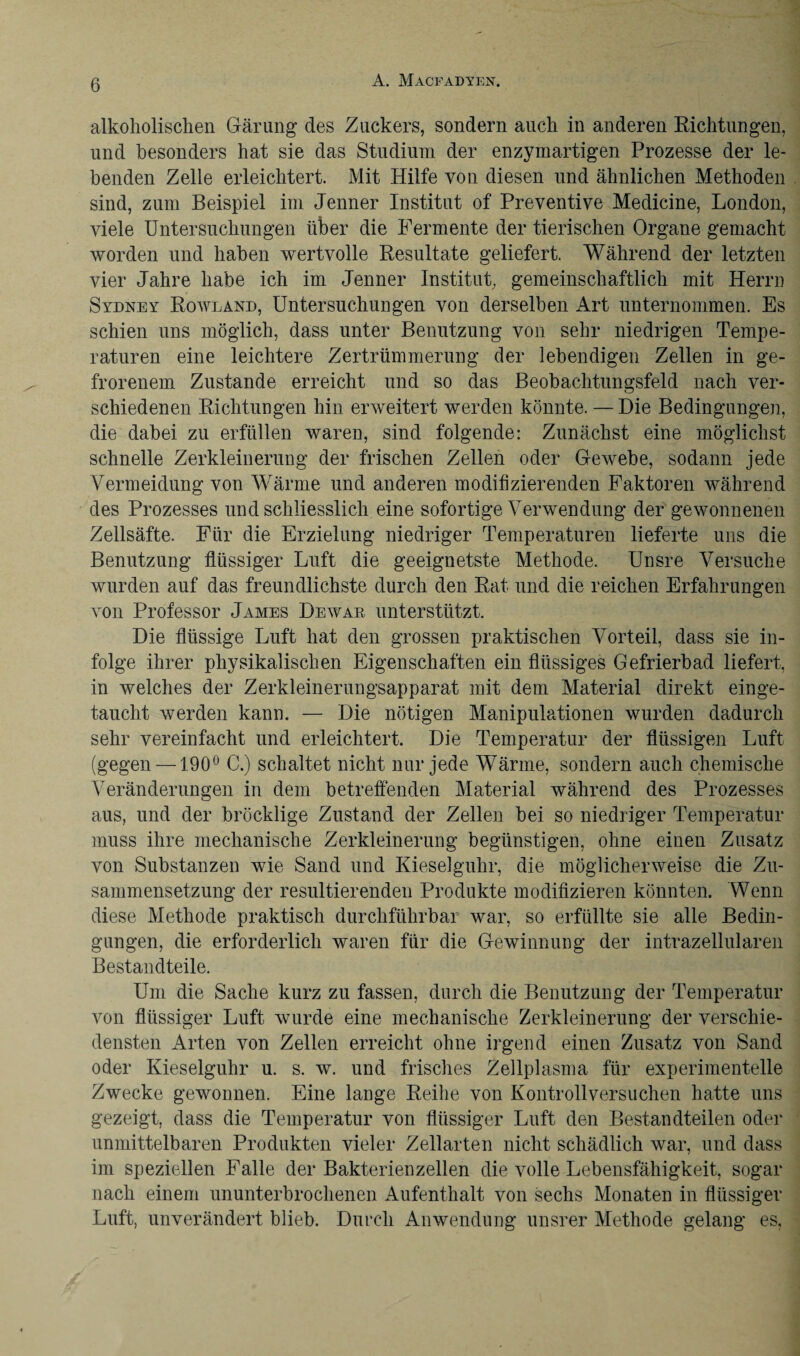 alkoholischen Gärung des Zuckers, sondern auch in anderen Richtungen, und besonders hat sie das Studium der enzymartigen Prozesse der le¬ benden Zelle erleichtert. Mit Hilfe von diesen und ähnlichen Methoden sind, zum Beispiel im Jenner Institut of Preventive Medicine, London, viele Untersuchungen über die Fermente der tierischen Organe gemacht worden und haben wertvolle Resultate geliefert. Während der letzten vier Jahre habe ich im Jenner Institut, gemeinschaftlich mit Herrn Sydney Rowland, Untersuchungen von derselben Art unternommen. Es schien uns möglich, dass unter Benutzung von sehr niedrigen Tempe¬ raturen eine leichtere Zertrümmerung der lebendigen Zellen in ge¬ frorenem Zustande erreicht und so das Beobachtimgsfeld nach ver¬ schiedenen Richtungen hin erweitert werden könnte. — Die Bedingungen, die dabei zu erfüllen waren, sind folgende: Zunächst eine möglichst schnelle Zerkleinerung der frischen Zellen oder Gewebe, sodann jede Vermeidung von Wärme und anderen modifizierenden Faktoren während des Prozesses und schliesslich eine sofortige Verwendung der gewonnenen Zellsäfte. Für die Erzielung niedriger Temperaturen lieferte uns die Benutzung flüssiger Luft die geeignetste Methode. Unsre Versuche wurden auf das freundlichste durch den Rat und die reichen Erfahrungen von Professor James Dewae unterstützt. Die flüssige Luft hat den grossen praktischen Vorteil, dass sie in¬ folge ihrer physikalischen Eigenschaften ein flüssiges Gefrierbad liefert, in welches der Zerkleinerungsapparat mit dem Material direkt einge¬ taucht werden kann. — Die nötigen Manipulationen wurden dadurch sehr vereinfacht und erleichtert. Die Temperatur der flüssigen Luft (gegen —190° C.) schaltet nicht nur jede Wärme, sondern auch chemische Veränderungen in dem betreffenden Material während des Prozesses aus, und der bröcklige Zustand der Zellen bei so niedriger Temperatur muss ihre mechanische Zerkleinerung begünstigen, ohne einen Zusatz von Substanzen wie Sand und Kieselguhr, die möglicherweise die Zu¬ sammensetzung der resultierenden Produkte modifizieren könnten. Wenn diese Methode praktisch durchführbar war, so erfüllte sie alle Bedin¬ gungen, die erforderlich waren für die Gewinnung der intrazellularen Bestandteile. Um die Sache kurz zu fassen, durch die Benutzung der Temperatur von flüssiger Luft wurde eine mechanische Zerkleinerung der verschie¬ densten Arten von Zellen erreicht ohne irgend einen Zusatz von Sand oder Kieselguhr u. s. w. und frisches Zellplasma für experimentelle Zwecke gewonnen. Eine lange Reihe von Kontrollversuchen hatte uns gezeigt, dass die Temperatur von flüssiger Luft den Bestandteilen oder unmittelbaren Produkten vieler Zellarten nicht schädlich war, und dass im speziellen Falle der Bakterienzellen die volle Lebensfähigkeit, sogar nach einem ununterbrochenen Aufenthalt von sechs Monaten in flüssiger Luft, unverändert blieb. Durch Anwendung unsrer Methode gelang es,