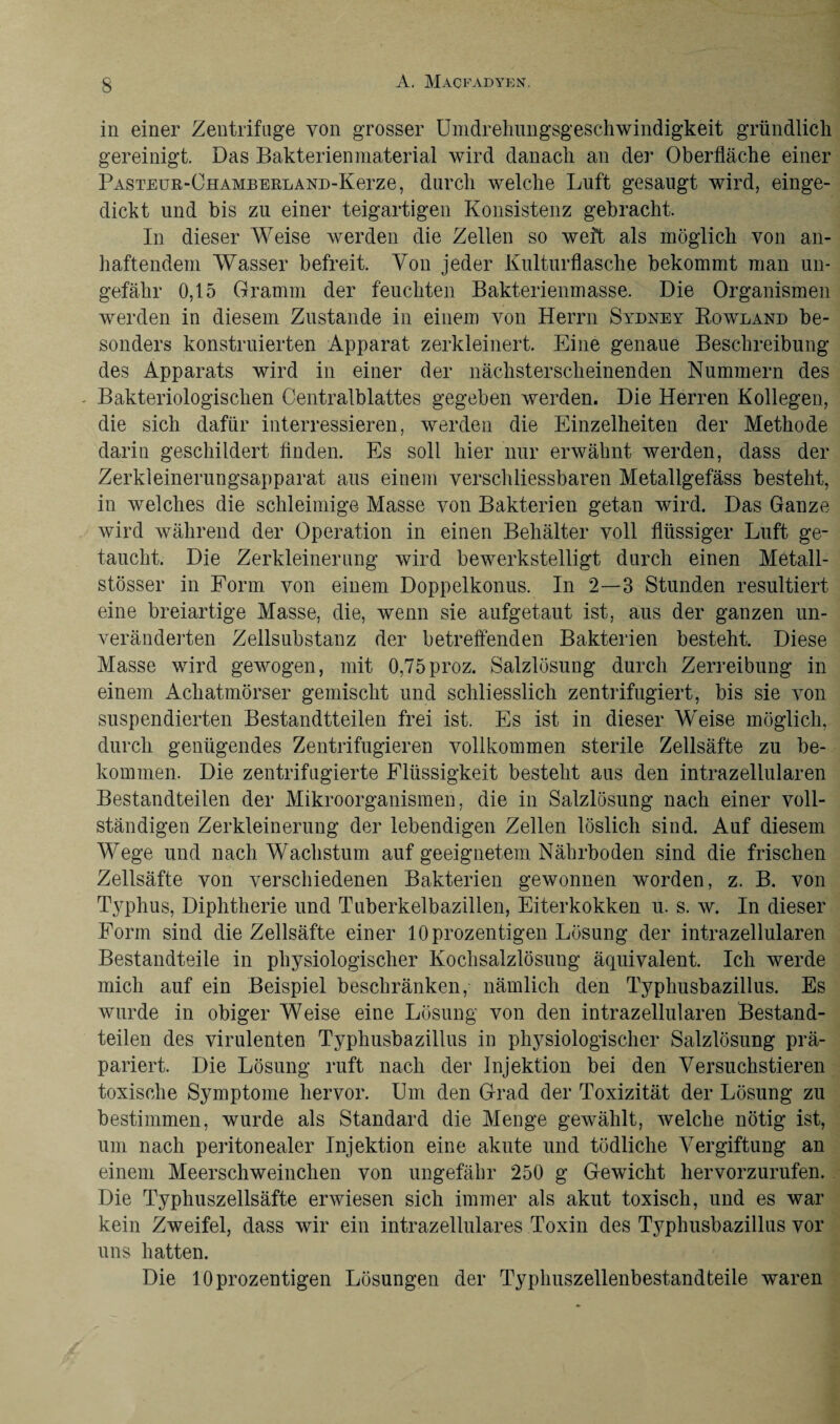 in einer Zentrifuge von grosser Umdrehungsgeschwindigkeit gründlich gereinigt. Das Bakterien material wird danach an der Oberfläche einer PASTEUR-ÜHAMBERLAND-Kerze, durch welche Luft gesaugt wird, einge¬ dickt und bis zu einer teigartigen Konsistenz gebracht. In dieser Weise werden die Zellen so weft als möglich von an¬ haftendem Wasser befreit. Von jeder Kulturflasche bekommt man un¬ gefähr 0,15 Gramm der feuchten Bakterienmasse. Die Organismen werden in diesem Zustande in einem von Herrn Sydney Rowland be¬ sonders konstruierten Apparat zerkleinert. Eine genaue Beschreibung des Apparats wird in einer der nächsterscheinenden Nummern des Bakteriologischen Centralblattes gegeben werden. Die Herren Kollegen, die sich dafür interressieren, werden die Einzelheiten der Methode darin geschildert finden. Es soll hier nur erwähnt werden, dass der Zerkleinerungsapparat ans einem verschliessbaren Metallgefäss besteht, in welches die schleimige Masse von Bakterien getan wird. Das Ganze wird während der Operation in einen Behälter voll flüssiger Luft ge¬ taucht. Die Zerkleinerung wird bewerkstelligt durch einen Metall- stösser in Form von einem Doppelkonus. In 2—3 Stunden resultiert eine breiartige Masse, die, wenn sie aufgetaut ist, aus der ganzen un¬ veränderten Zellsubstanz der betreffenden Bakterien besteht. Diese Masse wird gewogen, mit 0,75proz. Salzlösung durch Zerreibung in einem Achatmörser gemischt und schliesslich zentrifugiert, bis sie von suspendierten Bestandtteilen frei ist. Es ist in dieser Weise möglich, durch genügendes Zentrifugieren vollkommen sterile Zellsäfte zu be¬ kommen. Die zentrifugierte Flüssigkeit besteht aus den intrazellularen Bestandteilen der Mikroorganismen, die in Salzlösung nach einer voll¬ ständigen Zerkleinerung der lebendigen Zellen löslich sind. Auf diesem Wege und nach Wachstum auf geeignetem Nährboden sind die frischen Zellsäfte von verschiedenen Bakterien gewonnen worden, z. B. von Typhus, Diphtherie und Tuberkelbazillen, Eiterkokken u. s. w. In dieser Form sind die Zellsäfte einer 10 prozentigen Lösung der intrazellularen Bestandteile in physiologischer Kochsalzlösung äquivalent. Ich werde mich auf ein Beispiel beschränken, nämlich den Typhusbazillus. Es wurde in obiger Weise eine Lösung von den intrazellularen Bestand¬ teilen des virulenten Typhusbazillus in physiologischer Salzlösung prä¬ pariert. Die Lösung ruft nach der Injektion bei den Versuchstieren toxische Symptome hervor. Um den Grad der Toxizität der Lösung zu bestimmen, wurde als Standard die Menge gewählt, welche nötig ist, um nach peritonealer Injektion eine akute und tödliche Vergiftung an einem Meerschweinchen von ungefähr 250 g Gewicht hervorzurufen. Die Typhuszellsäfte erwiesen sich immer als akut toxisch, und es war kein Zweifel, dass wir ein intrazellulares Toxin des Typhusbazillus vor uns hatten. Die 10 prozentigen Lösungen der Typhuszellenbestandteile waren
