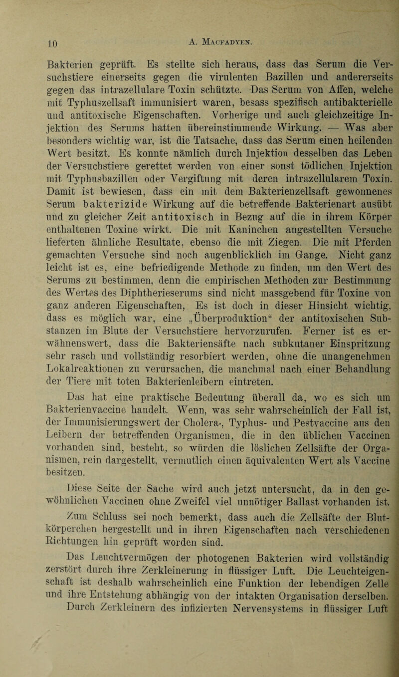 Bakterien geprüft. Es stellte sich heraus, dass das Serum die Ver¬ suchstiere einerseits gegen die virulenten Bazillen und andererseits gegen das intrazellulare Toxin schützte. Das Serum von Affen, welche mit Typhuszellsaft immunisiert waren, besass spezifisch antibakterielle und antitoxische Eigenschaften. Vorherige und auch gleichzeitige In¬ jektion des Serums hatten übereinstimmende Wirkung. — Was aber besonders wichtig war, ist die Tatsache, dass das Serum einen heilenden Wert besitzt. Es konnte nämlich durch Injektion desselben das Leben der Versuchstiere gerettet werden von einer sonst tödlichen Injektion mit Typhusbazillen oder Vergiftung mit deren intrazellularem Toxin. Damit ist bewiesen, dass ein mit dem Bakterienzellsaft gewonnenes Serum bakterizide Wirkung auf die betreffende Bakterienart ausübt und zu gleicher Zeit antitoxisch in Bezug auf die in ihrem Körper enthaltenen Toxine wirkt. Die mit Kaninchen angestellten Versuche lieferten ähnliche Resultate, ebenso die mit Ziegen. Die mit Pferden gemachten Versuche sind noch augenblicklich im Gange. Nicht ganz leicht ist es, eine befriedigende Methode zu finden, um den Wert des Serums zu bestimmen, denn die empirischen Methoden zur Bestimmung des Wertes des Diphtherieserums sind nicht massgebend für Toxine von ganz anderen Eigenschaften, Es ist doch in dieser Hinsicht wichtig, dass es möglich war, eine „Überproduktion“ der antitoxischen Sub¬ stanzen im Blute der Versuchstiere hervorzurufen. Ferner ist es er¬ wähnenswert, dass die Bakteriensäfte nach subkutaner Einspritzung sehr rasch und vollständig resorbiert werden, ohne die unangenehmen Lokalreaktionen zu verursachen, die manchmal nach einer Behandlung der Tiere mit toten Bakterienleibern eintreten. Das hat eine praktische Bedeutung überall da, wo es sich um Bakterienvaccine handelt. Wenn, was sehr wahrscheinlich der Fall ist, der Immunisierungswert der Cholera*, Typhus- und Pestvaccine aus den Leibern der betreffenden Organismen, die in den üblichen Vaccinen vorhanden sind, besteht, so würden die löslichen Zellsäfte der Orga¬ nismen, rein dargestellt, vermutlich einen äquivalenten Wert als Vaccine besitzen. Diese Seite der Sache wird auch jetzt untersucht, da in den ge¬ wöhnlichen Vaccinen ohne Zweifel viel unnötiger Ballast vorhanden ist. Zum Schluss sei noch bemerkt, dass auch die Zellsäfte der Blut¬ körperchen hergestellt und in ihren Eigenschaften nach verschiedenen Richtungen hin geprüft worden sind. Das Leuchtvermögen der photogenen Bakterien wird vollständig zerstört durch ihre Zerkleinerung in flüssiger Luft. Die Leuchteigen¬ schaft ist deshalb wahrscheinlich eine Funktion der lebendigen Zelle und ihre Entstehung abhängig von der intakten Organisation derselben. Durch Zerkleinern des infizierten Nervensystems in flüssiger Luft