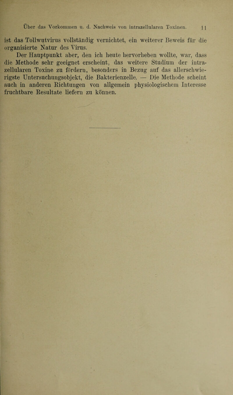 ist das Tollwutvirus vollständig vernichtet, ein weiterer Beweis für die organisierte Natur des Virus. Der Hauptpunkt aber, den ich heute hervorheben wollte, war, dass die Methode sehr geeignet erscheint, das weitere Studium der intra¬ zellularen Toxine zu fördern, besonders in Bezug auf das allerschwie¬ rigste Untersuchungsobjekt, die Bakterienzelle. — Die Methode scheint auch in anderen Richtungen von allgemein physiologischem Interesse fruchtbare Resultate liefern zu können.