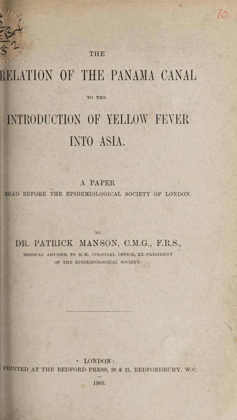 f RELATION OF THE PANAMA CANAL TO THE INTRODUCTION OF YELLOW FEVER INTO ASIA. A PAPER READ BEFORE THE EPIDEMIOLOGICAL SOCIETY OF LONDON. BY DR, PATRICK MAN SON, C.M.G., F.R.S., (VP 1*4 MEDICAL ADVISER TO H.M. COLONIAL OFFICE, EX-PRESIDENT OF THE EPIDEMIOLOGICAL SOCIETY. • LONDON: PRINTED AT THE BEDFORD PRESS, 20 & 21, BEDFORDBURY, W.C. 1903.