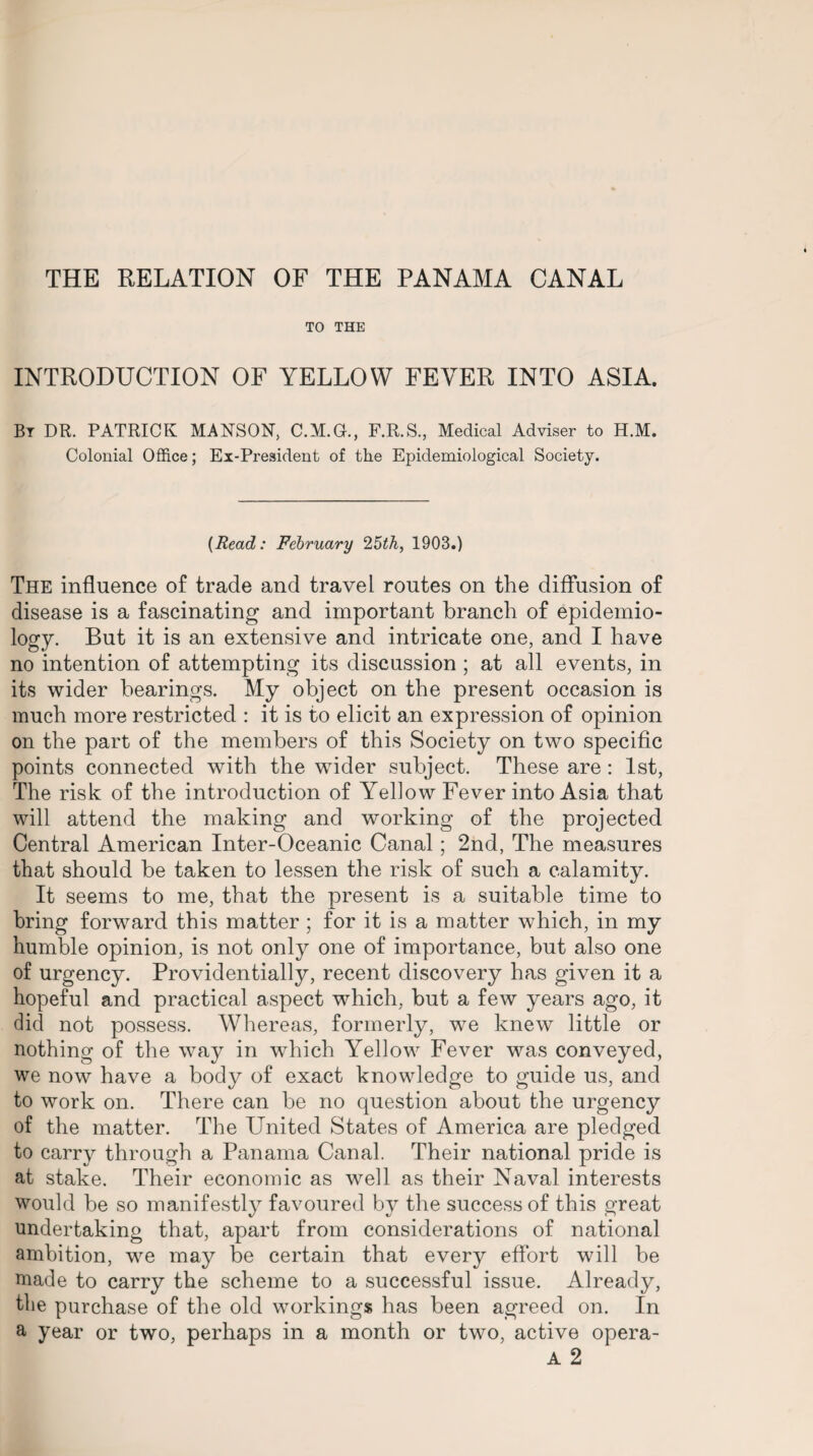 THE RELATION OF THE PANAMA CANAL TO THE INTRODUCTION OF YELLOW FEVER INTO ASIA. Bt DR. PATRICK MANSON, C.M.G., F.R.S., Medical Adviser to H.M. Colonial Office; Ex-President of the Epidemiological Society. {Read: February 25th, 1903.) The influence of trade and travel routes on the diffusion of disease is a fascinating and important branch of epidemio¬ logy. But it is an extensive and intricate one, and I have no intention of attempting its discussion ; at all events, in its wider hearings. My object on the present occasion is much more restricted : it is to elicit an expression of opinion on the part of the members of this Society on two specific points connected with the wider subject. These are : 1st, The risk of the introduction of Yellow Fever into Asia that will attend the making and working of the projected Central American Inter-Oceanic Canal; 2nd, The measures that should be taken to lessen the risk of such a calamity. It seems to me, that the present is a suitable time to bring forward this matter ; for it is a matter which, in my humble opinion, is not only one of importance, but also one of urgency. Providentially, recent discovery has given it a hopeful and practical aspect which, but a few years ago, it did not possess. Whereas, formerly, we knew little or nothing of the way in which Yellow Fever was conveyed, we now have a body of exact knowledge to guide us, and to work on. There can be no question about the urgency of the matter. The United States of America are pledged to carry through a Panama Canal. Their national pride is at stake. Their economic as well as their Naval interests would be so manifestly favoured by the success of this great undertaking that, apart from considerations of national ambition, we may be certain that every effort will be made to carry the scheme to a successful issue. Already, the purchase of the old workings has been agreed on. In a year or two, perhaps in a month or two, active opera- A 2