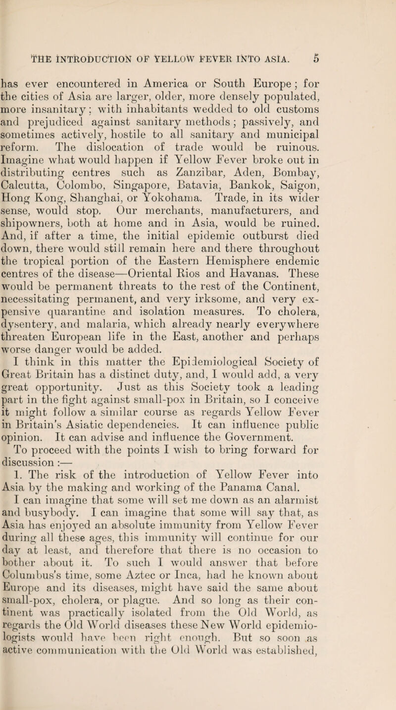 has ever encountered in America or South Europe ; for the cities of Asia are larger, older, more densely populated, more insanitary; with inhabitants wedded to old customs and prejudiced against sanitary methods ; passively, and sometimes actively, hostile to all sanitary and municipal reform. The dislocation of trade would be ruinous. Imagine what would happen if Yellow Fever broke out in distributing centres such as Zanzibar, Aden, Bombay, Calcutta, Colombo, Singapore, Batavia, Bankok, Saigon, Hong Kong, Shanghai, or Yokohama. Trade, in its wider sense, would stop. Our merchants, manufacturers, and shipowners, both at home and in Asia, would be ruined. And, if after a time, the initial epidemic outburst died down, there would still remain here and there throughout the tropical portion of the Eastern Hemisphere endemic centres of the disease—Oriental Bios and Havanas. These would be permanent threats to the rest of the Continent, necessitating permanent, and very irksome, and very ex¬ pensive quarantine and isolation measures. To cholera, dysentery, and malaria, which already nearly everywhere threaten European life in the East, another and perhaps worse danger would be added. I think in this matter the Epidemiological Society of Great Britain has a distinct duty, and, I would add, a very great opportunity. Just as this Society took a leading part in the fight against small-pox in Britain, so I conceive it might follow a similar course as regards Yellow Fever in Britain's Asiatic dependencies. It can influence public opinion. It can advise and influence the Government. To proceed with the points I wish to bring forward for discussion :— 1. The risk of the introduction of Yellow Fever into Asia by the making and working of the Panama Canal. I can imagine that some will set me down as an alarmist and busybody. I can imagine that some will say that, as Asia has enjoyed an absolute immunity from Yellow Fever during all these ages, this immunity will continue for our day at least, and therefore that there is no occasion to bother about it. To such I would answer that before Columbus’s time, some Aztec or Inca, had he known about Europe and its diseases, might have said the same about small-pox, cholera, or plague. And so long as their con¬ tinent was practically isolated from the Old World, as regards the Old World diseases these New World epidemio¬ logists would have been right enough. But so soon as active communication with the Old World was established,