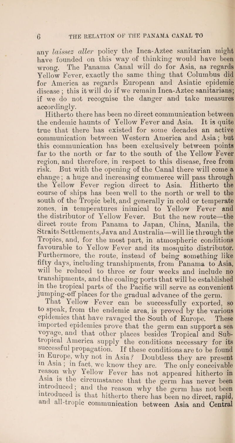 any laissez oiler policy the Inca-Aztec sanitarian might have founded on this way of thinking would have been wrong. The Panama Canal will do for Asia, as regards Yellow Fever, exactly the same thing that Columbus did for America as regards European and Asiatic epidemic disease ; this it will do if we remain Inca-Aztec sanitarians; if we do not recognise the danger and take measures accordingly. Hitherto there has been no direct communication between the endemic haunts of Yellow Fever and Asia. It is quite true that there has existed for some decades an active communication between Western America and Asia; but this communication has been exclusively between points far to the north or far to the south of the Yellow Fever region, and therefore, in respect to this disease, free from risk. But with the opening of the Canal there will come a change; a huge and increasing commerce will pass through the Yellow Fever region direct to Asia. Hitherto the course of ships has been well to the north or well to the south of the Tropic belt, and generally in cold or temperate zones, in temperatures inimical to Yellow Fever and the distributor of Yellow Fever. But the new route—the direct route from Panama to Japan, China, Manila, the Straits Settlements, Java and Australia—will lie through the Tropics, and, for the most part, in atmospheric conditions favourable to Yellow Fever and its mosquito distributor. Furthermore, the route, instead of being something like fifty days, including transhipments, from Panama to Asia, will be reduced to three or four weeks and include no transhipments, and the coaling ports that will be established in the tropical parts of the Pacific will serve as convenient jumping-off places for the gradual advance of the germ. That Yellow Fever can be successfully exported, so to speak, from the endemic area, is proved by the various epidemics that have ravaged the South of Europe. These imported epidemics prove that the germ can support a sea voyage, and that other places besides Tropical and Sub¬ tropical America supply the conditions necessary for its successful propagation. If these conditions are to be found m Europe, why not in Asia ? Doubtless they are present m Asia ; in fact, we know they are. The only conceivable reason why Yellow Fever has not appeared hitherto in Asia is the circumstance that the germ has never been introducedand the reason why the germ has not been introduced is that hitherto there has been no direct, rapid, and all-tropic communication between Asia and Central