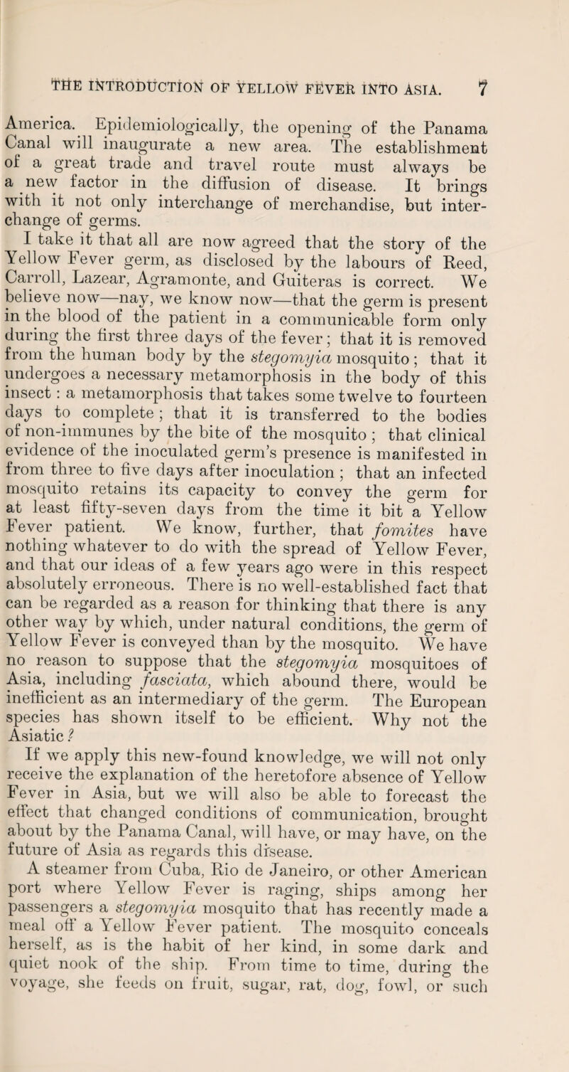 America. Epidemiologically, the opening of the Panama Canal will inaugurate a new area. The establishment of a great trade and travel route must always be a new factor in the diffusion of disease. It brings with it not only interchange of merchandise, but inter¬ change of germs. I take it that all are now agreed that the story of the Yellow Fever germ, as disclosed by the labours of Reed, Carroll, Lazear, Agramonte, and Guiteras is correct. We believe now nay, we know now—that the germ is present in the blood of the patient in a communicable form only during the first three days of the fever; that it is removed from the human body by the stegomyia mosquito ; that it undergoes a necessary metamorphosis in the body of this insect : a metamorphosis that takes some twelve to fourteen days to complete; that it is transferred to the bodies of non-immunes by the bite of the mosquito ; that clinical evidence of the inoculated germ’s presence is manifested in from three to five days after inoculation ; that an infected mosquito retains its capacity to convey the germ for at least fifty-seven days from the time it bit a Yellow Fever patient. We know, further, that fomites have nothing whatever to do with the spread of Yellow Fever, and that our ideas of a few years ago were in this respect absolutely erroneous. There is no well-established fact that can be regarded as a reason for thinking that there is any other way by which, under natural conditions, the germ of Yellow Fever is conveyed than by the mosquito. We have no reason to suppose that the stegomyia mosquitoes of Asia, including fasciata, which abound there, would be inefficient as an intermediary of the germ. The European species has shown itself to be efficient. Why not the Asiatic ? If we apply this new-found knowledge, we will not only receive the explanation of the heretofore absence of Yellow Fever in Asia, but we will also be able to forecast the effect that changed conditions of communication, brought about by the Panama Canal, will have, or may have, on the future of Asia as regards this disease. A steamer from Cuba, Rio de Janeiro, or other American port where Yellow Fever is raging, ships among her passengers a stegomyia mosquito that has recently made a meal off a Yellow Fever patient. The mosquito conceals herself, as is the habit of her kind, in some dark and quiet nook of the ship. From time to time, during the voyage, she feeds on fruit, sugar, rat, dog, fowl, or such