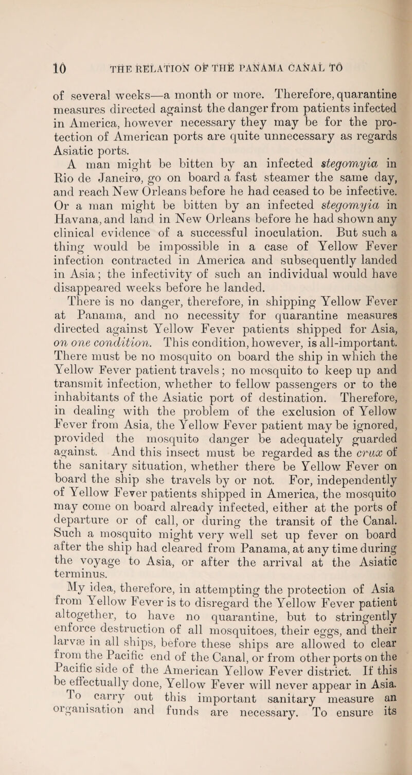 of several weeks—a month or more. Therefore, quarantine measures directed against the danger from patients infected in America, however necessary they may be for the pro¬ tection of American ports are quite unnecessary as regards Asiatic ports. A man might be bitten by an infected stegomyia in Rio de Janeiro, go on board a fast steamer the same day, and reach New Orleans before he had ceased to be infective. Or a man might be bitten by an infected stegomyia in Havana, and land in New Orleans before he had shown any clinical evidence of a successful inoculation. But such a thing would be impossible in a case of Yellow Fever infection contracted in America and subsequently landed in Asia; the infectivity of such an individual would have disappeared weeks before he landed. There is no danger, therefore, in shipping Yellow Fever at Panama, and no necessity for quarantine measures directed against Yellow Fever patients shipped for Asia, on one condition. This condition, however, is all-important. There must be no mosquito on board the ship in which the Yellow Fever patient travels; no mosquito to keep up and transmit infection, whether to fellow passengers or to the inhabitants of the Asiatic port of destination. Therefore, in dealing with the problem of the exclusion of Yellow Fever from Asia, the Yellow Fever patient maybe ignored, provided the mosquito danger be adequately guarded against. And this insect must be regarded as the crux of the sanitary situation, whether there be Yellow Fever on board the ship she travels by or not. For, independently of Yellow Fever patients shipped in America, the mosquito may come on board already infected, either at the ports of departure or of call, or during the transit of the Canal. Such a mosquito might very well set up fever on board after the ship had cleared from Panama, at any time during the voyage to Asia, or after the arrival at the Asiatic terminus. My idea, therefore, in attempting the protection of Asia from Yellow Fever is to disregard the Yellow Fever patient altogether, to have no quarantine, but to stringently enforce destruction of all mosquitoes, their eggs, and their larvae in all ships, before these ships are allowed to clear from the Pacific end of the Canal, or from other ports on the 1 acific side of the American Yellow Fever district. If this be effectually done, Yellow Fever will never appear in Asia. T o carry out this important sanitary measure an organisation and funds are necessary. To ensure its